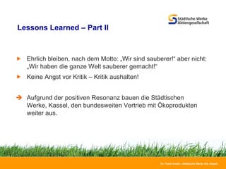Lessons Learned – Part II Ehrlich bleiben, nach dem Motto: „Wir sind sauberer!“ aber nicht:  „Wir haben die ganze Welt sauberer gemacht!“ Keine Angst vor Kritik – Kritik aushalten! Aufgrund der positiven Resonanz bauen die Städtischen Werke, Kassel, den bundesweiten Vertrieb mit Ökoprodukten weiter aus. 