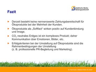 Fazit Derzeit besteht keine nennenswerte Zahlungsbereitschaft für Ökoprodukte bei der Mehrheit der Kunden. Ökoprodukte als „Softfact“ wirken positiv auf Kundenbindung und Image. CO 2  neutrales Erdgas ist ein komplexes Produkt; daher  Kommunikation über Emotionen, Bilder, etc.  Erfolgskriterien bei der Umstellung auf Ökoprodukte sind die Rahmenbedingungen der Umstellung (z. B. professionelle PR-Begleitung und Marketing). 