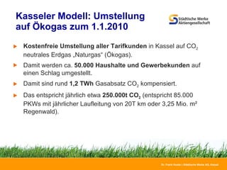 Kasseler Modell: Umstellung  auf Ökogas zum 1.1.2010  Kostenfreie Umstellung aller Tarifkunden  in Kassel auf CO 2  neutrales Erdgas „Naturgas“ (Ökogas). Damit werden ca.  50.000 Haushalte und Gewerbekunden  auf einen Schlag umgestellt. Damit sind rund  1,2 TWh  Gasabsatz CO 2  kompensiert. Das entspricht jährlich etwa  250.000t CO 2  (entspricht 85.000 PKWs mit jährlicher Laufleitung von 20T km oder 3,25 Mio. m² Regenwald). 