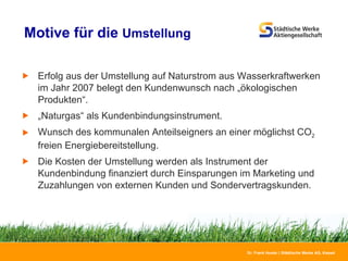 Motive für die  Umstellung   Erfolg aus der Umstellung auf Naturstrom aus Wasserkraftwerken im Jahr 2007 belegt den Kundenwunsch nach „ökologischen Produkten“. „ Naturgas“ als Kundenbindungsinstrument. Wunsch des kommunalen Anteilseigners an einer möglichst CO 2  freien Energiebereitstellung. Die Kosten der Umstellung werden als Instrument der Kundenbindung finanziert durch Einsparungen im Marketing und Zuzahlungen von externen Kunden und Sondervertragskunden. 