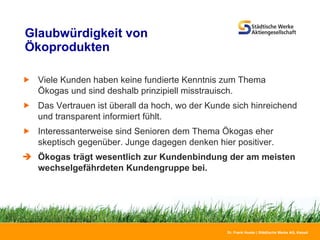Glaubwürdigkeit von Ökoprodukten Viele Kunden haben keine fundierte Kenntnis zum Thema Ökogas und sind deshalb prinzipiell misstrauisch. Das Vertrauen ist überall da hoch, wo der Kunde sich hinreichend und transparent informiert fühlt. Interessanterweise sind Senioren dem Thema Ökogas eher skeptisch gegenüber. Junge dagegen denken hier positiver.  Ökogas trägt wesentlich zur Kundenbindung der am meisten wechselgefährdeten Kundengruppe bei. 