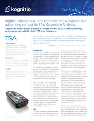 Case Study

Kognitio enables real-time complex media analytics and
advertising context for TiVo Research & Analytics
Analytics on tens of billions of events in seconds with NO DBA: Ease of use, flexibility,
performance and scalability helps TRA grow its business

                                                  “Kognitio gives us the chance to go beyond the confines of typical databases –
                                                   we can now run queries and answer them in sub-second response times, we
                                                   can do ad-hoc analyses ‘on the fly,’ and the scalability of the platform grows
The Challenge                                      with our data volumes.”
Leading media and market research firm                                         Brian Canning  |  Chief Technology Officer  |  TiVo Research and Analytics, Inc. (TRA)
required a technology that could quickly
match and analyze millions of households’
TV tuning data with consumer purchase data,       Introduction                                             boxes (whether they are TiVo or others) with
to enable their advertising clients to find the   As television audiences diffuse over hundreds of         buying behavior at the retail checkout counter.
right audience for advertised products.           channels in the average home, brand advertisers          As a direct benefit, advertisers, media agencies
                                                  struggle through the clutter to reach their target       and cable and broadcast companies can use the
The Solution                                      consumers. With the added complexity of time-            detailed and actionable insights and intelligence
TRA implemented Kognitio to collect granular      shifted TV viewing it also has become very dif-          to support their media and creative decisions.
ad-viewing information from set-top units and     ficult for networks or advertisers to know exactly       This enables TRA clients – media, cable, TV
integrate it with detailed point of sale data,    what they are getting for the money they spend.          net­ orks, financial services, automotive and
                                                                                                               w
producing customized reports in real-time.                                                                 consumer packaged goods concerns – to show
                                                  TRA adds the missing element in the TV buying            a quantifiable ROI for their marketing spend.
The ROI                                           and selling system by bridging the gap between
Kognitio enables TRA to successfully meet         TV audience and consumer purchase behavior.              To offer this service, Media TRAnalytics™ records
demanding client SLAs by providing analytical     TRA Media TRAnalytics® patented business                 various kinds of information from the channels
insights 300% faster, via comprehensive           intelligence platform connects buyers and sellers        and programs watched, as well as the actual
ad-hoc reports on full volumes of data in         of TV to information that reveals what products          advertisements that were viewed by households.
real-time.                                        TV audiences are most likely to purchase.                Moreover, it shows which advertisements
                                                                                                           were viewed, whether the viewer skipped an
                                                  While sample data only provides statistical              advertisement and at what point the viewer
                                                  estimates, the TRA approach enables highly               skipped to or switched channels. Armed with
                                                  accurate media analytics. By doing so, TRA               this data, Media TRAnalytics™ delivers the
                                                  clients enjoy an increased Return on Investment          analyses to advertisers, broadcasters and media
                                                  (ROI) for campaigns and spend. That advertising          buyers and planners. TRA’s customers can
                                                  effectiveness is obtained, through a massive             determine which ads “hook” viewers, which
                                                  cross-correlation of data from dozens of sources,        cause them to switch channels and which ads
                                                  leveraging the Kognitio Analytical Platform.             cause them to win or lose in the battle to gain
                                                  Without the obfuscation of arbitrary aggregation,        market share and to drive sales. Correlated with
                                                  it is possible to perform complex analytics on           retail PoS data, TRA feeds this information back
                                                  large and complex data sets and still get down           to the relevant marketing professionals so they
                                                  to granular detail with unprecedented and                can maximize their ROI.
                                                  reliable speed. This type of precision takes
                                                  marketing ROI to a whole new level.                      TRA adheres to and exceeds all relevant guide-
                                                                                                           lines regarding privacy and security in acquiring,
                                                  TRA                                                      managing and accessing this data. There is never
                                                  TRA allows organizations to measure the value            a time when the viewing data is stored with any
                                                  of advertising by matching the advertisements            data that would allow a household or any of the
                                                  received in a given home via TV and DVR set-top          individuals in the household to be identified. TRA
www.kognitio.com
 