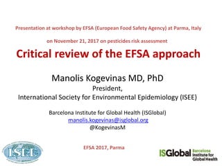 Presentation at workshop by EFSA (European Food Safety Agency) at Parma, Italy
on November 21, 2017 on pesticides risk assessment
Critical review of the EFSA approach
Manolis Kogevinas MD, PhD
President,
International Society for Environmental Epidemiology (ISEE)
Barcelona Institute for Global Health (ISGlobal)
manolis.kogevinas@isglobal.org
@KogevinasM
EFSA 2017, Parma
 