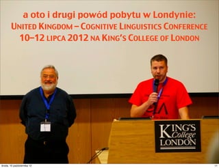 Wreszcie doczekałem się konferencji z Lakoffem:
  UNITED KINGDOM – COGNITIVE LINGUISTICS CONFERENCE
    10–12 LIPCA 2012 NA KING’S COLLEGE OF LONDON




czwartek, 11 października 12                      11
 