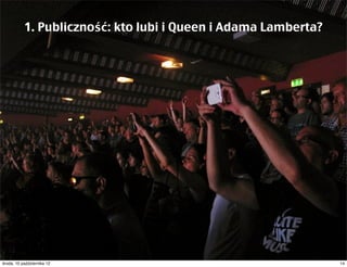 1. Publiczność: kto lubi i Queen i Adama Lamberta?
 Wśród ich fanów są i starsi i młodsi, i kobiety i mężczyźni




czwartek, 11 października 12                               14
 