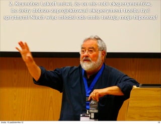 2. Keynotes: Lakoff mówi, że on nie robi eksperymentów,
     bo żeby dobrze zaprojektować eksperyment trzeba być
  sprytnym! Niech więc młodsi ode mnie testują moje hipotezy!




czwartek, 11 października 12                                    18
 