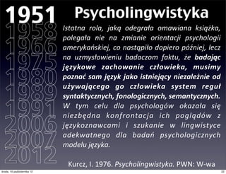 1951                              Psycholingwistyka
  1958                         Istotna	
   rola,	
   jaką	
   odegrała	
   omawiana	
   książka,	
  


  1966
                               polegała	
   nie	
   na	
   zmianie	
   orientacji	
   psychologii	
  
                               amerykańskiej,	
  co	
  nastąpiło	
  dopiero	
  później,	
  lecz	
  

  1975                         na	
   uzmysłowieniu	
   badaczom	
   faktu,	
   że	
   badając	
  
                               językowe	
   zachowanie	
   człowieka,	
   musimy	
  

  1980                         poznać	
   sam	
  język	
  jako	
   istniejący	
  niezależnie	
  od	
  

  1989
                               używającego	
   go	
   człowieka	
   system	
   reguł	
  
                               syntaktycznych,	
  fonologicznych,	
  semantycznych.

  1991                         W	
   tym	
   celu	
   dla	
   psychologów	
   okazała	
   się	
  


  2006
                               niezbędna	
   konfrontacja	
   ich	
   poglądów	
   z	
  
                               językoznawcami	
   i	
   szukanie	
   w	
   lingwistyce	
  

  2007                         adekwatnego	
   dla	
   badań	
   psychologicznych	
  
                               modelu	
  języka.

  2012
czwartek, 11 października 12
                                 Kurcz,	
  I.	
  1976.	
  Psycholingwistyka.	
  PWN:	
  W-­‐wa
                                                                                                     22
 