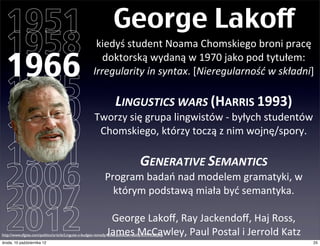 1951                                                              George Lakoff
  1958                                                     kiedyś	
  student	
  Noama	
  Chomskiego,w	
  1966	
  

  1966
                                                             broni	
  pracę	
  doktorską	
  wydaną	
  w	
  1970:	
  
                                                        Irregularity	
  in	
  syntax.	
  [Nieregularność	
  w	
  składni]

  1975
  1980
                                                                     LINGUSTICS	
  WARS	
  (HARRIS	
  1993)
                                                        Tworzy	
  się	
  grupa	
  lingwistów	
  -­‐	
  byłych	
  studentów	
  

  1989                                                   Chomskiego,	
  którzy	
  toczą	
  z	
  nim	
  wojnę/spory.

  1991                                                                              GENERATIVE	
  SEMANTICS
  2006                                                           Program	
  badań	
  nad	
  modelem	
  gramatyki,	
  

  2007
                                                                 w	
  którym	
  podstawą	
  miała	
  być	
  semantyka.	
  


  2012                                                           George	
  Lakoﬀ,	
  Ray	
  Jackendoﬀ,	
  Haj	
  Ross,	
  
                                                                James	
  McCawley,	
  Paul	
  Postal	
  i	
  Jerrold	
  Katz
http://www.sfgate.com/politics/article/Linguist-s-budget-remedy-faces-political-reality-3197338.php
czwartek, 11 października 12                                                                                                   25
 