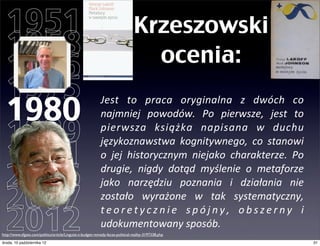 1951                                                                          Krzeszowski
  1958                                                                            ocenia:
  1966
  1975
  1980
                                                            Jest	
   to	
   praca	
   oryginalna	
   z	
   dwóch	
   co	
  
                                                            najmniej	
   powodów.	
   Po	
   pierwsze,	
   jest	
   to	
  

  1989                                                      pierwsza	
   książka	
   napisana	
   w	
   duchu	
  

  1991
                                                            językoznawstwa	
   kognitywnego,	
   co	
   stanowi	
  
                                                            o	
   jej	
   historycznym	
   niejako	
   charakterze.	
   Po	
  

  2006                                                      drugie,	
   nigdy	
   dotąd	
   myślenie	
   o	
   metaforze	
  
                                                            jako	
   narzędziu	
   poznania	
   i	
   działania	
   nie	
  

  2007                                                      zostało	
   wyrażone	
   w	
   tak	
   systematyczny,	
  

  2012
                                                            t e o r e t y c z n i e	
   s p ó j n y ,	
   o b s z e r n y	
   i	
  
                                                            udokumentowany	
  sposób.
http://www.sfgate.com/politics/article/Linguist-s-budget-remedy-faces-political-reality-3197338.php
czwartek, 11 października 12                                                                                                          31
 