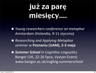 już za parę
                                       miesięcy....
                   • Young	
  researchers	
  conference	
  on	
  metaphor	
  
                           Amsterdam	
  (Holandia,	
  9-­‐11	
  stycznia)

                   • Researching	
  and	
  Applying	
  Metaphor	
  
                           seminar	
  w	
  Poznaniu	
  (UAM),	
  2-­‐3	
  maja

                   • Summer	
  School	
  in	
  Cogni,ve	
  Linguis,cs	
  
                           Bangor	
  (UK,	
  22-­‐26	
  lipca,	
  Vyvyan	
  Evans)	
  
                           www.bangor.ac.uk/cogling-­‐summerschool

czwartek, 11 października 12                                                             39
 