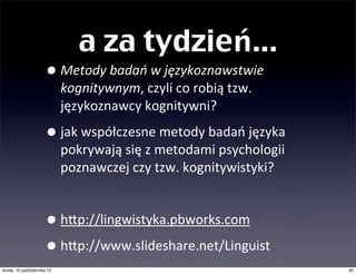 a za tydzień...
                     • Metody	
  badań	
  w	
  językoznawstwie	
  kognitywnym,	
  
                               czyli	
  co	
  robią	
  tzw.	
  językoznawcy	
  kognitywni?

                     • jak	
  współczesne	
  metody	
  badań	
  języka	
  pokrywają	
  
                               się	
  z	
  metodami	
  psychologii	
  poznawczej	
  czy	
  
                               psycholingwistyki	
  i	
  tzw.	
  kognitywistyki?

                     • jakie	
  badania	
  empiryczne	
  zaczynają	
  
                               przeważać	
  nad	
  introspekcyjnymi?	
  
                               RELACJA	
  Z	
  KONFERENCJI	
  we	
  WROCŁAWIU
                               i	
  analiza	
  artykułów	
  z	
  CogniQve	
  LinguisQcs.

                     • hSp://lingwistyka.pbworks.com
                     • hSp://www.slideshare.net/Linguist
                     •
czwartek, 11 października 12                                                                  40
 