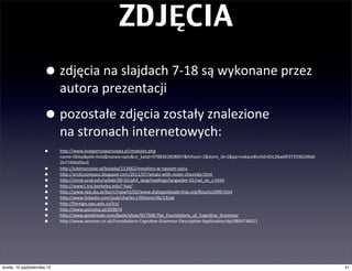 ZDJĘCIA

                     •         zdjęcia	
  na	
  slajdach	
  7-­‐18	
  są	
  wykonane	
  przez	
  autora	
  prezentacji

                     •         pozostałe	
  zdjęcia	
  zostały	
  znalezione	
  na	
  stronach	
  internetowych	
  i	
  zostały	
  
                               wykorzystane	
  w	
  celach	
  edukacyjnych:
                     •         hwp://www.ksiegarniawarszawa.pl/modules.php	
  
                               name=Sklep&plik=lista&nazwa=opis&nr_katal=9788362858057&hthost=1&store_id=2&pp=nokaut#nclid=65c26ad4f373336109ab
                               2b71906d5bc6
                     •         hwp://lubimyczytac.pl/ksiazka/113462/metafory-­‐w-­‐naszym-­‐zyciu
                     •         hwp://arc|ccompass.blogspot.com/2011/07/whats-­‐with-­‐noam-­‐chomsky.html
                     •         hwp://mind.ucsd.edu/syllabi/00-­‐01/phil_lang/readings/langacker-­‐01/rwl_nv_c.html
                     •         hwp://www1.icsi.berkeley.edu/~kay/
                     •         hwp://www.iwp.jku.at/born/mpwfst/02/www.dialogonleadership.org/Roschx1999.html
                     •         hwp://www.linkedin.com/pub/charles-­‐j-­‐ﬁllmore/4b/13/ab
                     •         hwp://foreign.swu.edu.cn/lcs/
                     •         hwp://www.poczytaj.pl/203674
                     •         hwp://www.goodreads.com/book/show/917508.The_Founda|ons_of_Cogni|ve_Grammar
                     •         hwp://www.amazon.co.uk/Founda|ons-­‐Cogni|ve-­‐Grammar-­‐Descrip|ve-­‐Applica|on/dp/0804738521




czwartek, 11 października 12                                                                                                                      41
 