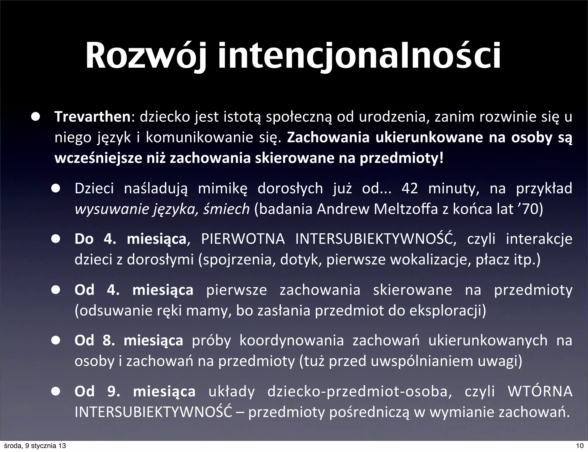 Rozwój intencjonalności
       •        Trevarthen:	
   dziecko	
   jest	
  istotą	
  społeczną	
  od	
  urodzenia,	
  zanim	
  rozwinie	
  się	
   u	
  
                niego	
   język	
   i	
  komunikowanie	
  się.	
   Zachowania	
   ukierunkowane	
  na	
   osoby	
  są	
  
                wcześniejsze	
  niż	
  zachowania	
  skierowane	
  na	
  przedmioty!

              •        Dzieci	
   naśladują	
   mimikę	
   dorosłych	
   już	
   od...	
   42	
   minuty,	
   na	
   przykład	
  
                       wysuwanie	
  języka,	
  śmiech	
  (badania	
  Andrew	
  Meltzoﬀa	
  z	
  końca	
  lat	
  ’70)

              •        Do	
   4.	
   miesiąca,	
   PIERWOTNA	
   INTERSUBIEKTYWNOŚĆ,	
   czyli	
   interakcje	
  
                       dzieci	
  z	
  dorosłymi	
  (spojrzenia,	
  dotyk,	
  pierwsze	
  wokalizacje,	
  płacz	
  itp.)

              •        Od	
   4.	
   miesiąca	
   pierwsze	
   zachowania	
   skierowane	
   na	
   przedmioty	
  
                       (odsuwanie	
  ręki	
  mamy,	
  bo	
  zasłania	
  przedmiot	
  do	
  eksploracji)

              •        Od	
   8.	
   miesiąca	
   próby	
   koordynowania	
   zachowań	
   ukierunkowanych	
   na	
  
                       osoby	
  i	
  zachowań	
  na	
  przedmioty	
  (tuż	
  przed	
  uwspólnianiem	
  uwagi)

              •        Od	
   9.	
   miesiąca	
   układy	
   dziecko-­‐przedmiot-­‐osoba,	
   czyli	
   WTÓRNA	
  
                       INTERSUBIEKTYWNOŚĆ	
  –	
  przedmioty	
  pośredniczą	
  w	
  wymianie	
  zachowań.
środa, 9 stycznia 13                                                                                                            10
 
