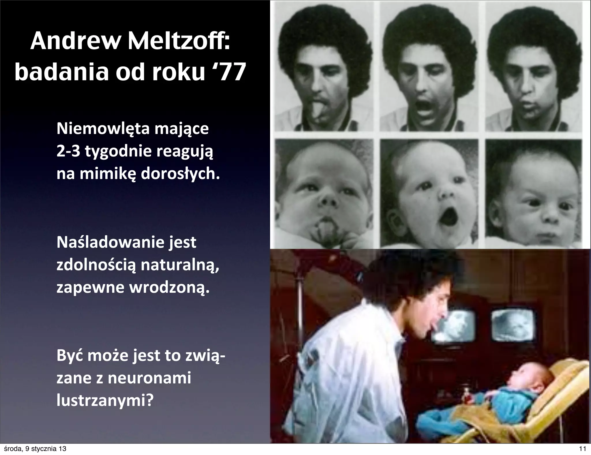 Andrew Meltzoff:
   badania od roku ‘77

                Niemowlęta	
  mające	
  
                2-­‐3	
  tygodnie	
  reagują	
  
                na	
  mimikę	
  dorosłych.


                Naśladowanie	
  jest	
  
                zdolnością	
  naturalną,	
  
                zapewne	
  wrodzoną.


                Być	
  może	
  jest	
  to	
  zwią-­‐
                zane	
  z	
  neuronami	
  
                lustrzanymi?

środa, 9 stycznia 13                                   11
 