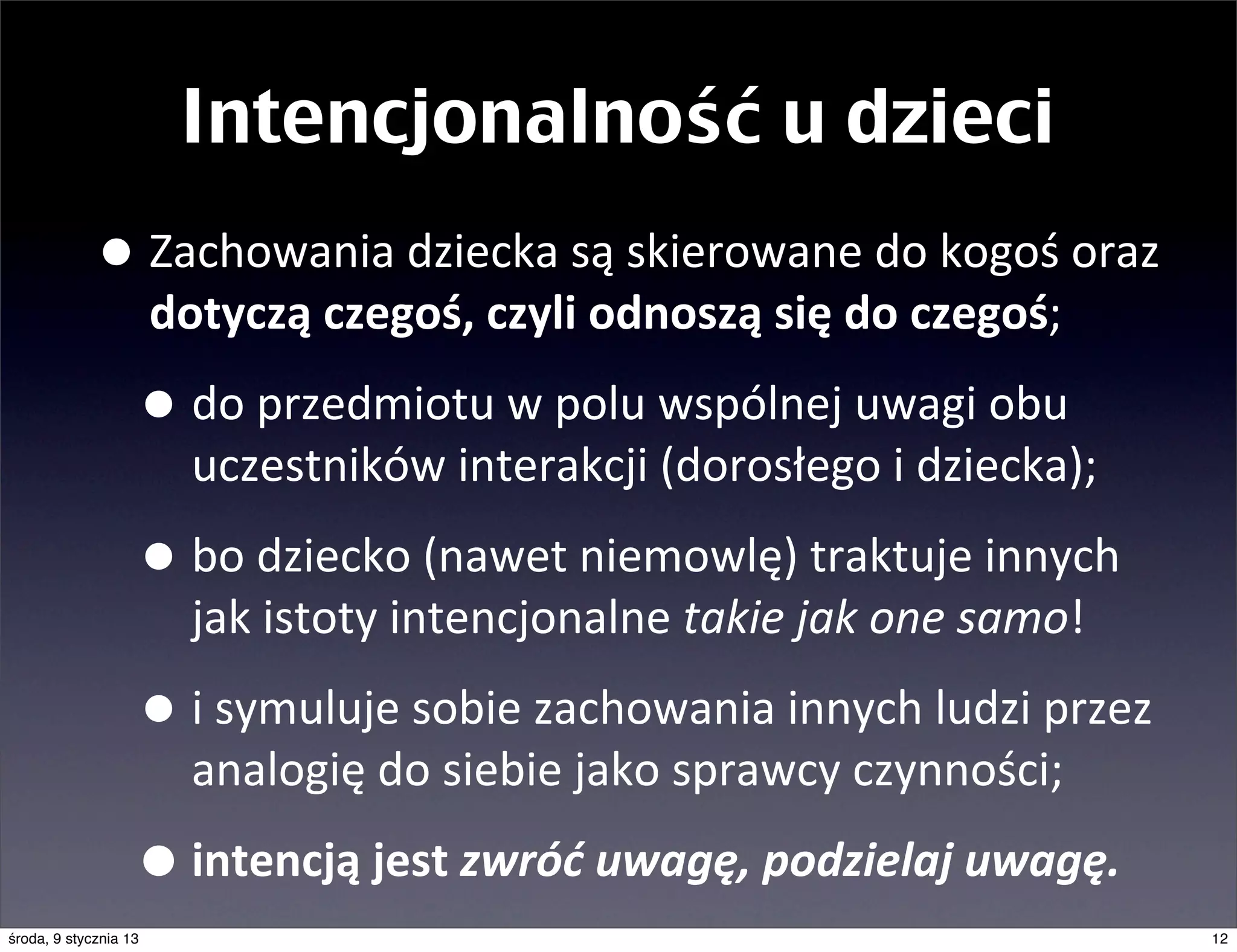 Intencjonalność u dzieci
             • Zachowania	
  dziecka	
  są	
  skierowane	
  do	
  kogoś	
  oraz	
  
                       dotyczą	
  czegoś,	
  czyli	
  odnoszą	
  się	
  do	
  czegoś;

                   • do	
  przedmiotu	
  w	
  polu	
  wspólnej	
  uwagi	
  obu	
  
                         uczestników	
  interakcji	
  (dorosłego	
  i	
  dziecka);

                   • bo	
  dziecko	
  (nawet	
  niemowlę)	
  traktuje	
  innych	
  
                         jak	
  istoty	
  intencjonalne	
  takie	
  jak	
  one	
  samo!

                   • i	
  symuluje	
  sobie	
  zachowania	
  innych	
  ludzi	
  przez	
  
                         analogię	
  do	
  siebie	
  jako	
  sprawcy	
  czynności;

                   • intencją	
  jest	
  zwróć	
  uwagę,	
  podzielaj	
  uwagę.
środa, 9 stycznia 13                                                                        12
 