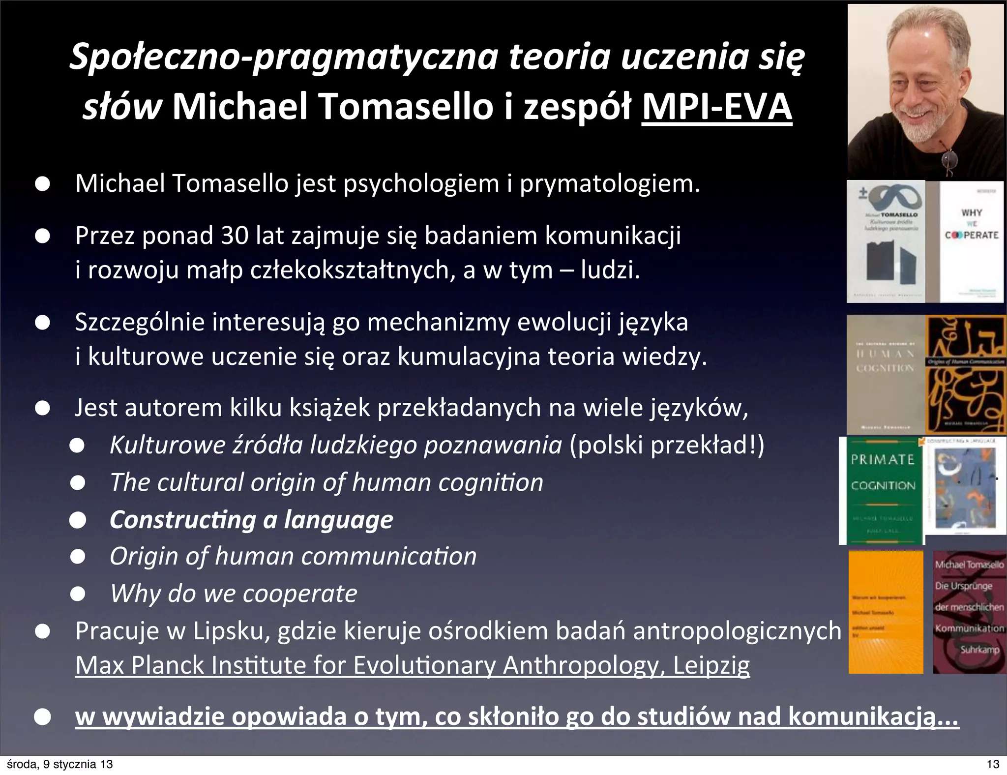 Społeczno-­‐pragmatyczna	
  teoria	
  uczenia	
  się	
  
            słów	
  Michael	
  Tomasello	
  i	
  zespół	
  MPI-­‐EVA
    •       Michael	
  Tomasello	
  jest	
  psychologiem	
  i	
  prymatologiem.

    •       Przez	
  ponad	
  30	
  lat	
  zajmuje	
  się	
  badaniem	
  komunikacji
            i	
  rozwoju	
  małp	
  człekokształtnych,	
  a	
  w	
  tym	
  –	
  ludzi.

    •       Szczególnie	
  interesują	
  go	
  mechanizmy	
  ewolucji	
  języka
            i	
  kulturowe	
  uczenie	
  się	
  oraz	
  kumulacyjna	
  teoria	
  wiedzy.

    •       Jest	
  autorem	
  kilku	
  książek	
  przekładanych	
  na	
  wiele	
  języków,	
  
          •    Kulturowe	
  źródła	
  ludzkiego	
  poznawania	
  (polski	
  przekład!)
          •    The	
  cultural	
  origin	
  of	
  human	
  cogni@on
          •    Construc8ng	
  a	
  language
          •    Origin	
  of	
  human	
  communica@on
          •    Why	
  do	
  we	
  cooperate
    •       Pracuje	
  w	
  Lipsku,	
  gdzie	
  kieruje	
  ośrodkiem	
  badań	
  antropologicznych
            Max	
  Planck	
  Insmtute	
  for	
  Evolumonary	
  Anthropology,	
  Leipzig

    •       w	
  wywiadzie	
  opowiada	
  o	
  tym,	
  co	
  skłoniło	
  go	
  do	
  studiów	
  nad	
  komunikacją...
środa, 9 stycznia 13                                                                                                    13
 