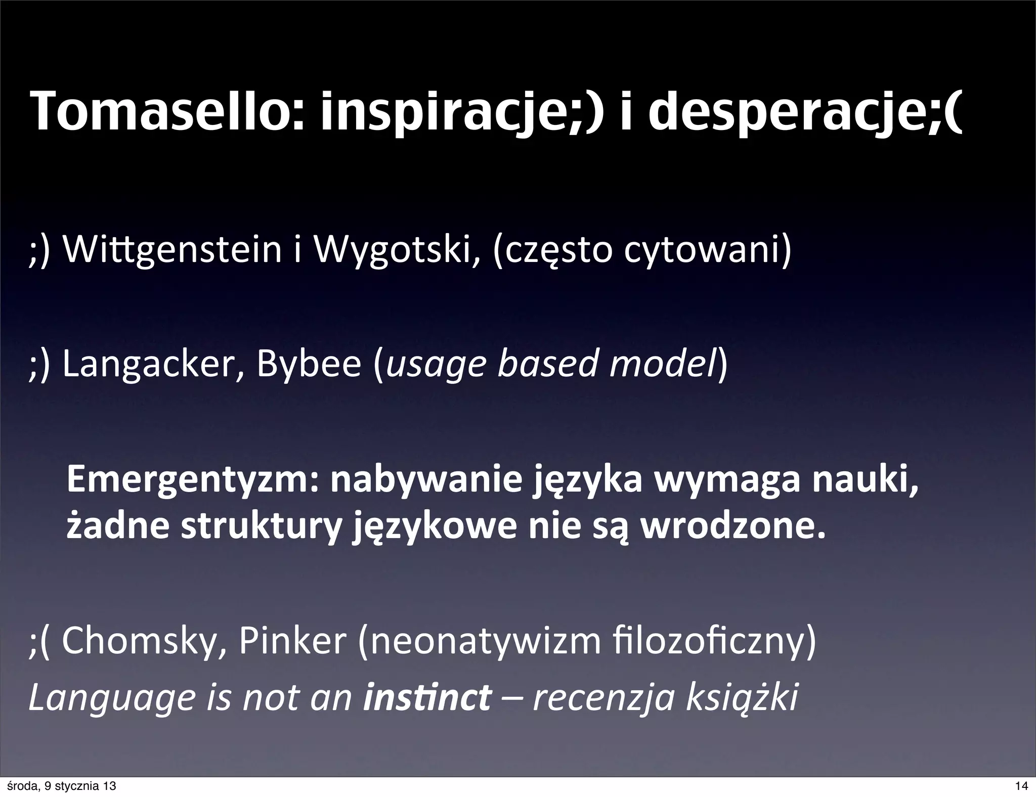 Tomasello: inspiracje;) i desperacje;(

   ;)	
  Wingenstein	
  i	
  Wygotski,	
  (często	
  cytowani)

   ;)	
  Langacker,	
  Bybee	
  (usage	
  based	
  model)

   	
   Emergentyzm:	
  nabywanie	
  języka	
  wymaga	
  nauki,
        żadne	
  struktury	
  językowe	
  nie	
  są	
  wrodzone.

   ;(	
  Chomsky,	
  Pinker	
  (neonatywizm	
  ﬁlozoﬁczny)
   Language	
  is	
  not	
  an	
  ins8nct	
  –	
  recenzja	
  książki	
  
środa, 9 stycznia 13                                                        14
 