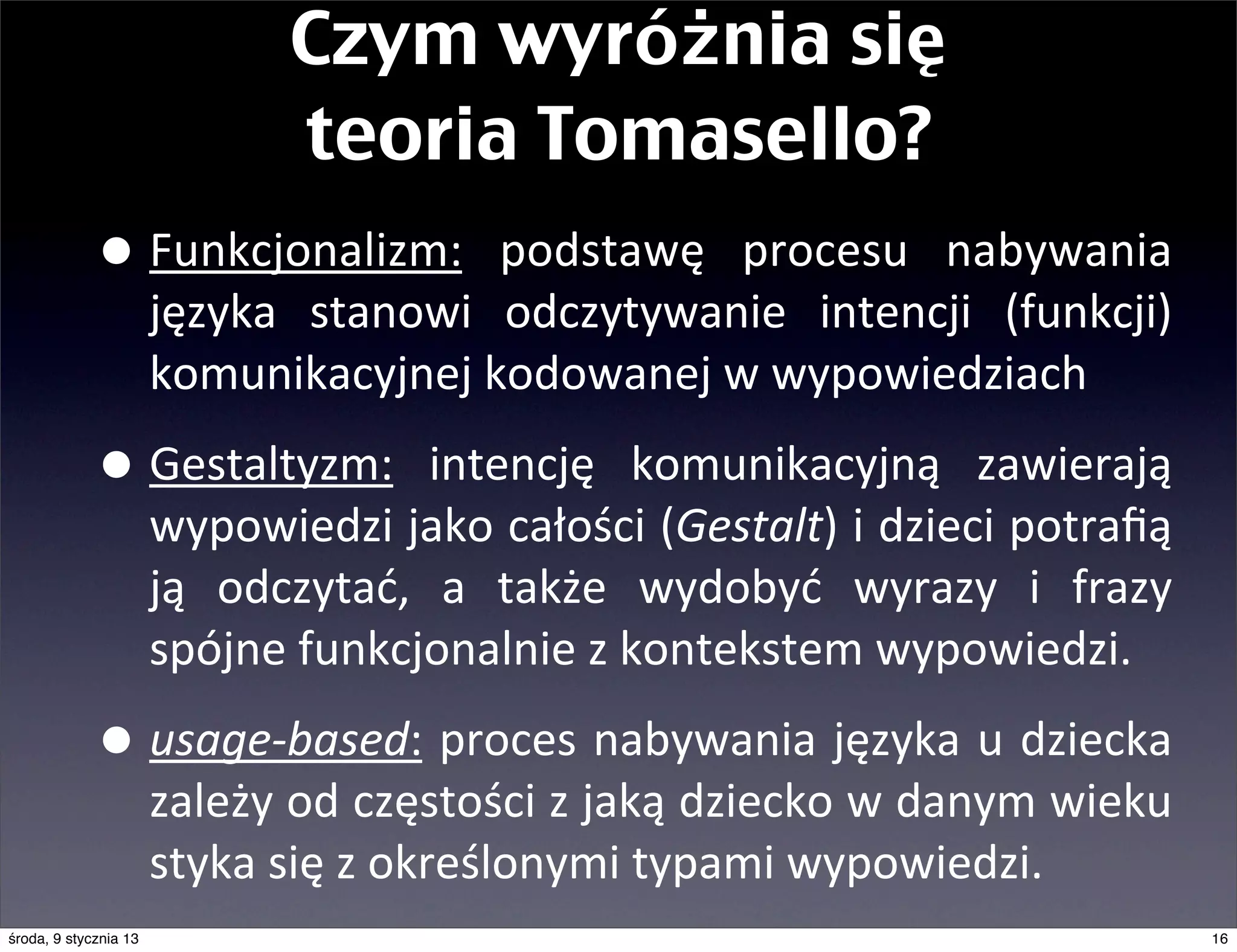 Czym wyróżnia się
                                 teoria Tomasello?
             • Funkcjonalizm:	
               podstawę	
   procesu	
   nabywania	
  
                       języka	
   stanowi	
   odczytywanie	
   intencji	
   (funkcji)	
  
                       komunikacyjnej	
  kodowanej	
  w	
  wypowiedziach

             • Gestaltyzm:	
   intencję	
   komunikacyjną	
   zawierają	
  
                       wypowiedzi	
  jako	
  całości	
  (Gestalt)	
   i	
  dzieci	
  potraﬁą	
  
                       ją	
   odczytać,	
   a	
   także	
   wydobyć	
   wyrazy	
   i	
   frazy	
  
                       spójne	
  funkcjonalnie	
  z	
  kontekstem	
  wypowiedzi.

             • usage-­‐based:	
   proces	
   nabywania	
   języka	
  u	
   dziecka	
  
                       zależy	
  od	
  częstości	
  z	
  jaką	
   dziecko	
   w	
   danym	
  wieku	
  
                       styka	
  się	
  z	
  określonymi	
  typami	
  wypowiedzi.	
  
środa, 9 stycznia 13                                                                                     16
 