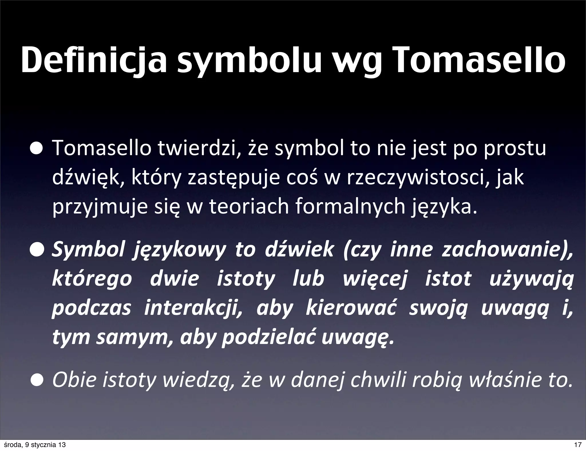 Definicja symbolu wg Tomasello

       • Tomasello	
  twierdzi,	
  że	
  symbol	
  to	
  nie	
  jest	
  po	
  prostu	
  
               dźwięk,	
  który	
  zastępuje	
  coś	
  w	
  rzeczywistosci,	
  jak	
  
               przyjmuje	
  się	
  w	
  teoriach	
  formalnych	
  języka.

       • Symbol	
   językowy	
   to	
   dźwiek	
   (czy	
   inne	
   zachowanie),	
  
               którego	
   dwie	
   istoty	
   lub	
   więcej	
   istot	
   używają	
  
               podczas	
   interakcji,	
   aby	
   kierować	
   swoją	
   uwagą	
   i,	
  
               tym	
  samym,	
  aby	
  podzielać	
  uwagę.	
  

       • Obie	
  istoty	
  wiedzą,	
  że	
  w	
  danej	
  chwili	
  robią	
  właśnie	
  to.	
  
środa, 9 stycznia 13                                                                          17
 