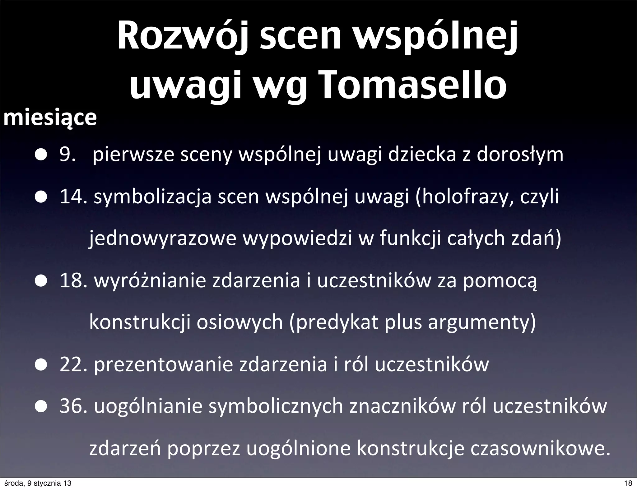 Rozwój scen wspólnej
                           uwagi wg Tomasello
miesiące
       • 9.	
  	
  	
  pierwsze	
  sceny	
  wspólnej	
  uwagi	
  dziecka	
  z	
  dorosłym
       • 14.	
  symbolizacja	
  scen	
  wspólnej	
  uwagi	
  (holofrazy,	
  czyli	
  	
  
                       jednowyrazowe	
  wypowiedzi	
  w	
  funkcji	
  całych	
  zdań)

       • 18.	
  wyróżnianie	
  zdarzenia	
  i	
  uczestników	
  za	
  pomocą	
  
                       konstrukcji	
  osiowych	
  (predykat	
  plus	
  argumenty)

       • 22.	
  prezentowanie	
  zdarzenia	
  i	
  ról	
  uczestników	
  
       • 36.	
  uogólnianie	
  symbolicznych	
  znaczników	
  ról	
  uczestników	
  
                       zdarzeń	
  poprzez	
  uogólnione	
  konstrukcje	
  czasownikowe.
środa, 9 stycznia 13                                                                        18
 