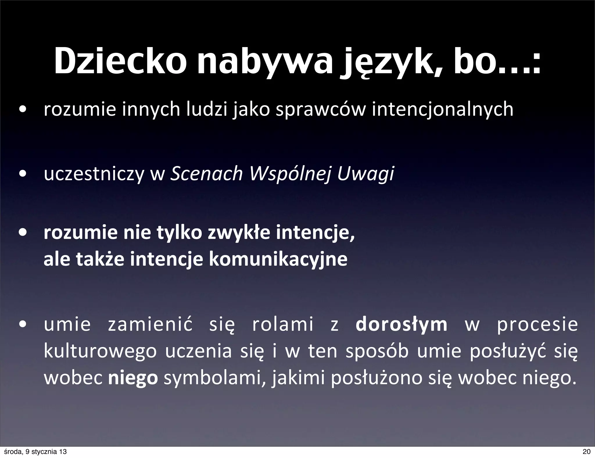 Dziecko nabywa język, bo…:
    • rozumie	
  innych	
  ludzi	
  jako	
  sprawców	
  intencjonalnych

    • uczestniczy	
  w	
  Scenach	
  Wspólnej	
  Uwagi

    • rozumie	
  nie	
  tylko	
  zwykłe	
  intencje,	
  
      ale	
  także	
  intencje	
  komunikacyjne

    • umie	
   zamienić	
   się	
   rolami	
   z	
   dorosłym	
   w	
   procesie	
  
      kulturowego	
   uczenia	
   się	
   i	
  w	
   ten	
   sposób	
  umie	
   posłużyć	
   się	
  
      wobec	
  niego	
  symbolami,	
  jakimi	
  posłużono	
  się	
  wobec	
  niego.	
  


środa, 9 stycznia 13                                                                               20
 