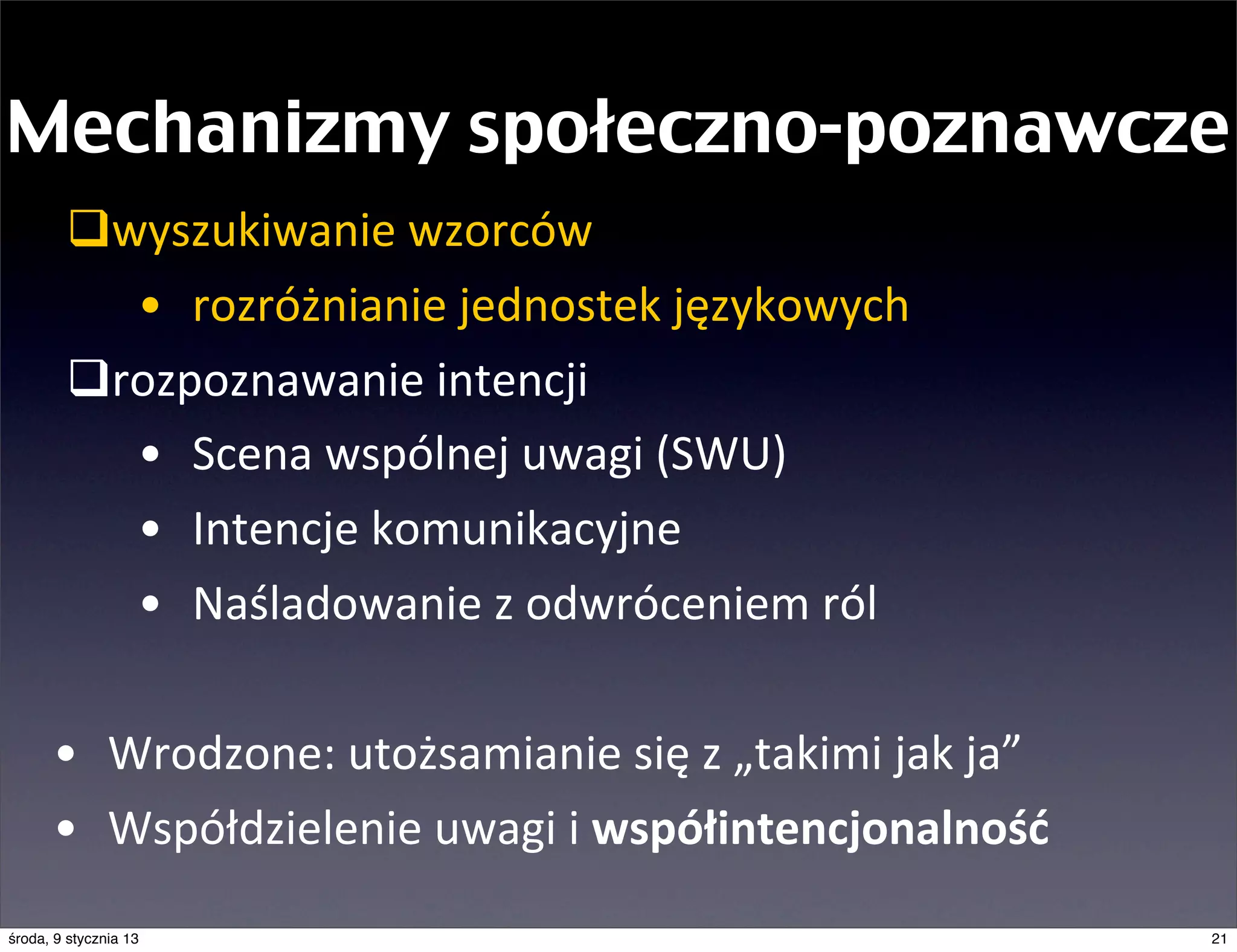 Mechanizmy społeczno-poznawcze
        qwyszukiwanie	
  wzorców
           • rozróżnianie	
  jednostek	
  językowych
        qrozpoznawanie	
  intencji
           • Scena	
  wspólnej	
  uwagi	
  (SWU)
           • Intencje	
  komunikacyjne
           • Naśladowanie	
  z	
  odwróceniem	
  ról	
  

      • Wrodzone:	
  utożsamianie	
  się	
  z	
  „takimi	
  jak	
  ja”
      • Współdzielenie	
  uwagi	
  i	
  współintencjonalność
środa, 9 stycznia 13                                                     21
 