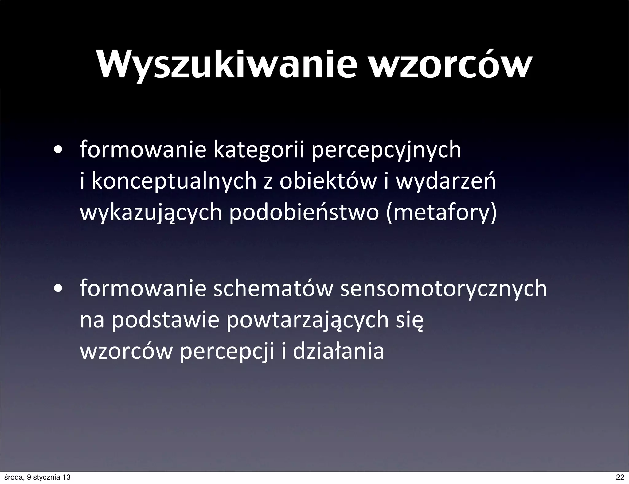 Wyszukiwanie wzorców

              • formowanie	
  kategorii	
  percepcyjnych	
  
                i	
  konceptualnych	
  z	
  obiektów	
  i	
  wydarzeń	
  
                wykazujących	
  podobieństwo	
  (metafory)

              • formowanie	
  schematów	
  sensomotorycznych	
  
                na	
  podstawie	
  powtarzających	
  się	
  
                wzorców	
  percepcji	
  i	
  działania



środa, 9 stycznia 13                                                        22
 