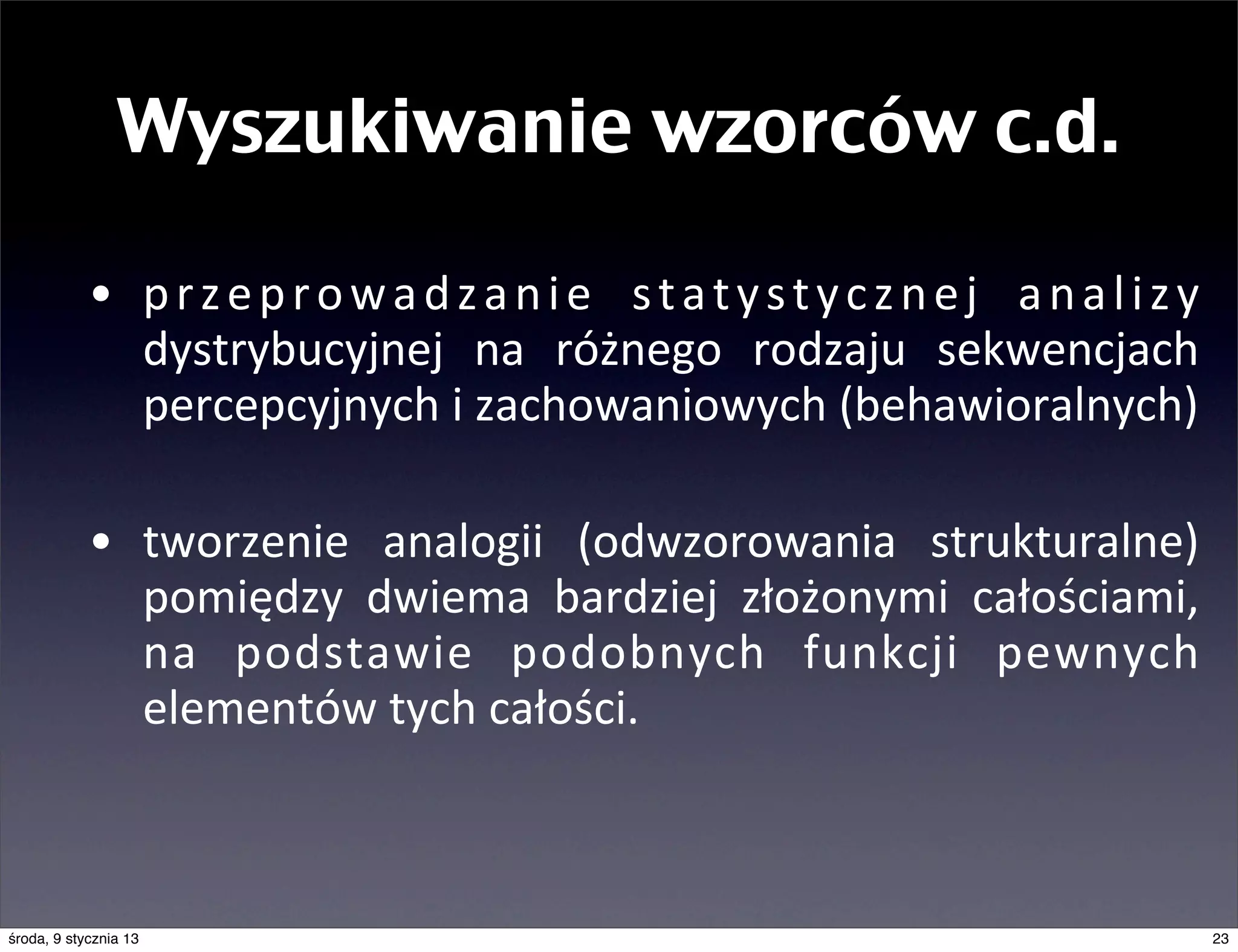 Wyszukiwanie wzorców c.d.

            • p r z e p r o w a d z a n i e	
   s t a t y s t y c z n e j	
   a n a l i z y	
  
              dystrybucyjnej	
   na	
   różnego	
   rodzaju	
   sekwencjach	
  
              percepcyjnych	
  i	
  zachowaniowych	
  (behawioralnych)

            • tworzenie	
   analogii	
   (odwzorowania	
   strukturalne)	
  
              pomiędzy	
   dwiema	
   bardziej	
   złożonymi	
   całościami,	
  
              na	
   podstawie	
   podobnych	
   funkcji	
   pewnych	
  
              elementów	
  tych	
  całości.



środa, 9 stycznia 13                                                                              23
 