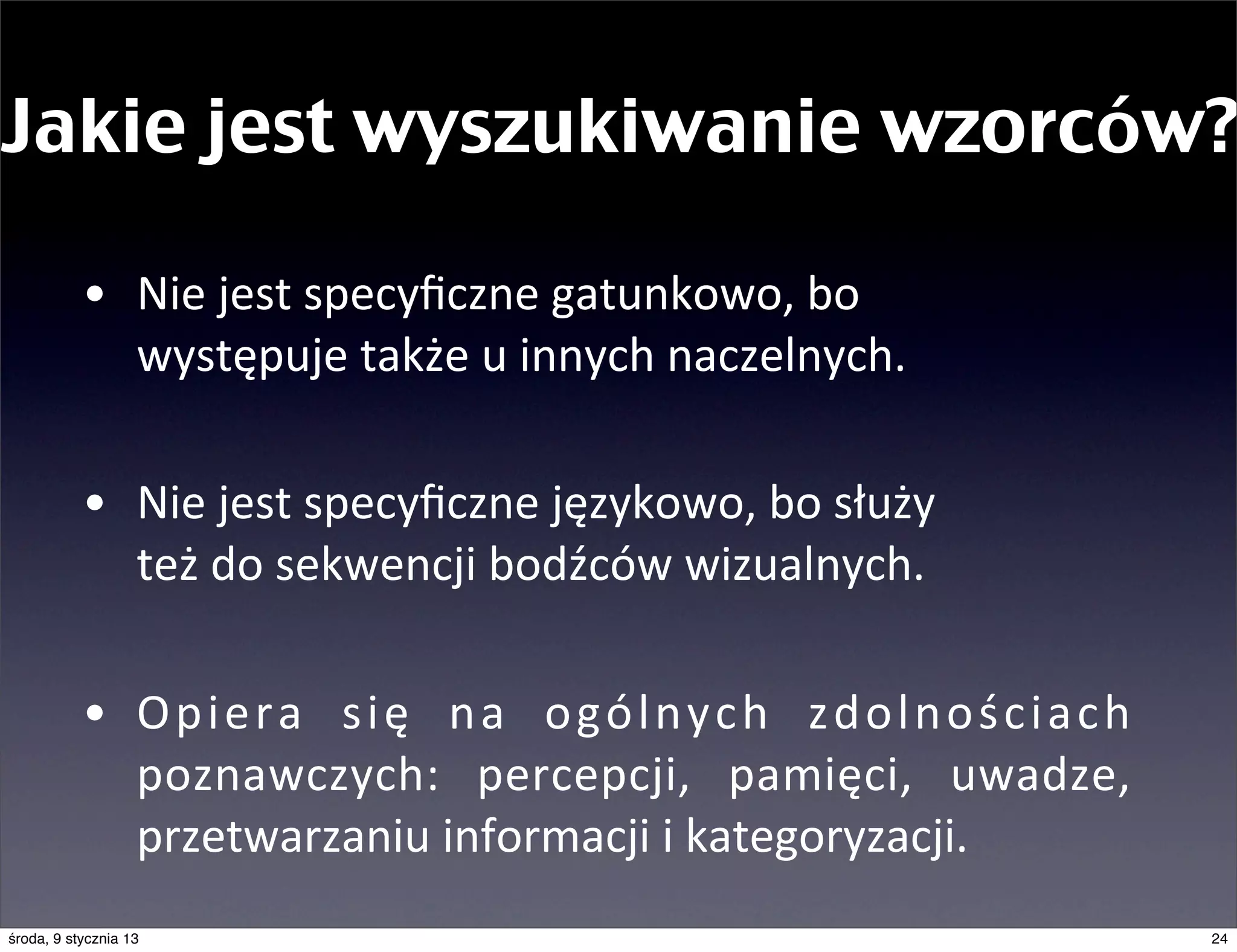 Jakie jest wyszukiwanie wzorców?

           • Nie	
  jest	
  specyﬁczne	
  gatunkowo,	
  bo	
  
             występuje	
  także	
  u	
  innych	
  naczelnych.

           • Nie	
  jest	
  specyﬁczne	
  językowo,	
  bo	
  służy	
  
             też	
  do	
  sekwencji	
  bodźców	
  wizualnych.

           • O p i e r a	
   s i ę	
   n a	
   o g ó l n y c h	
   z d o l n o ś c i a c h	
  
             poznawczych:	
   percepcji,	
   pamięci,	
   uwadze,	
  
             przetwarzaniu	
  informacji	
  i	
  kategoryzacji.
środa, 9 stycznia 13                                                                             24
 