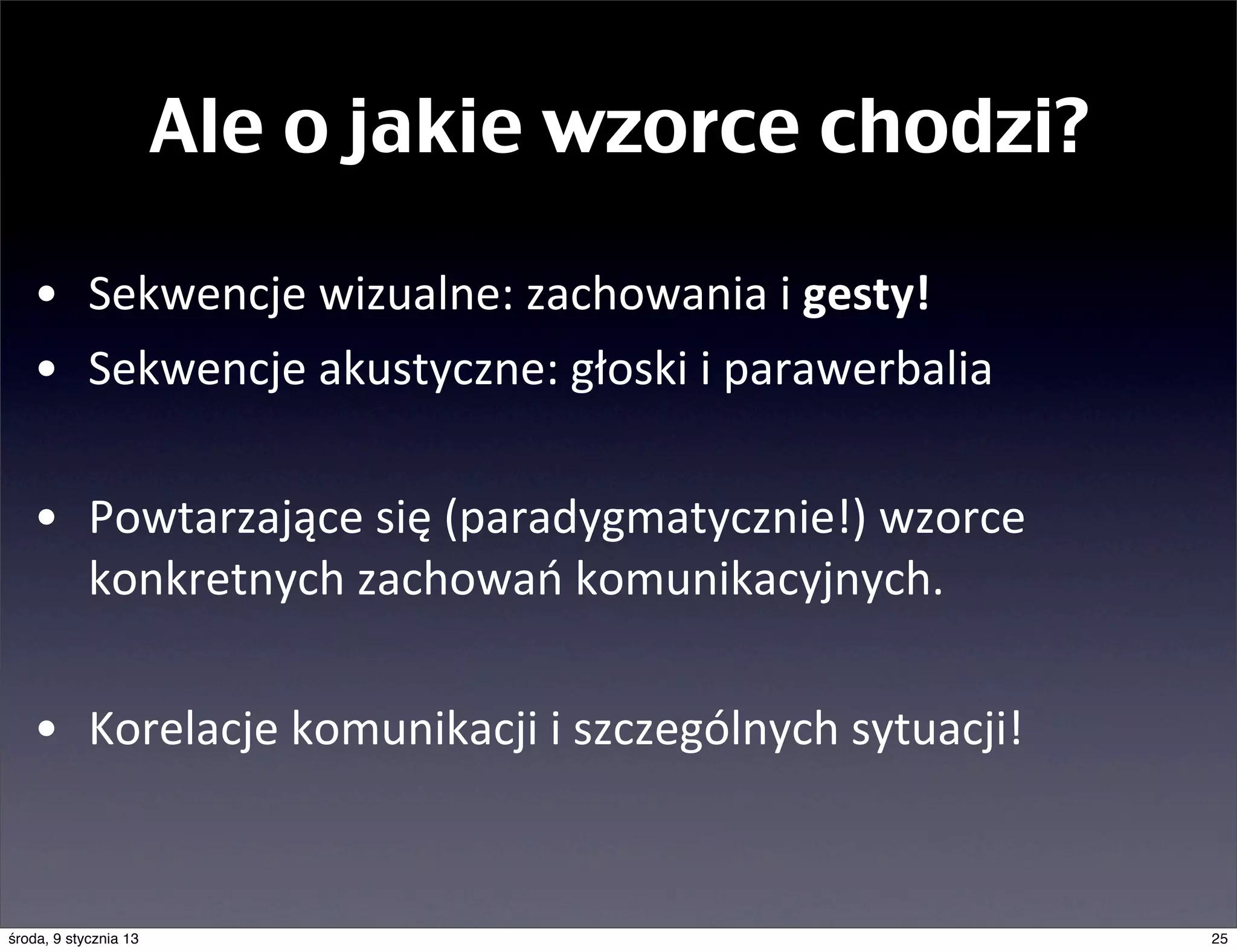 Ale o jakie wzorce chodzi?

   • Sekwencje	
  wizualne:	
  zachowania	
  i	
  gesty!	
  
   • Sekwencje	
  akustyczne:	
  głoski	
  i	
  parawerbalia

   • Powtarzające	
  się	
  (paradygmatycznie!)	
  wzorce	
  
     konkretnych	
  zachowań	
  komunikacyjnych.

   • Korelacje	
  komunikacji	
  i	
  szczególnych	
  sytuacji!


środa, 9 stycznia 13                                              25
 