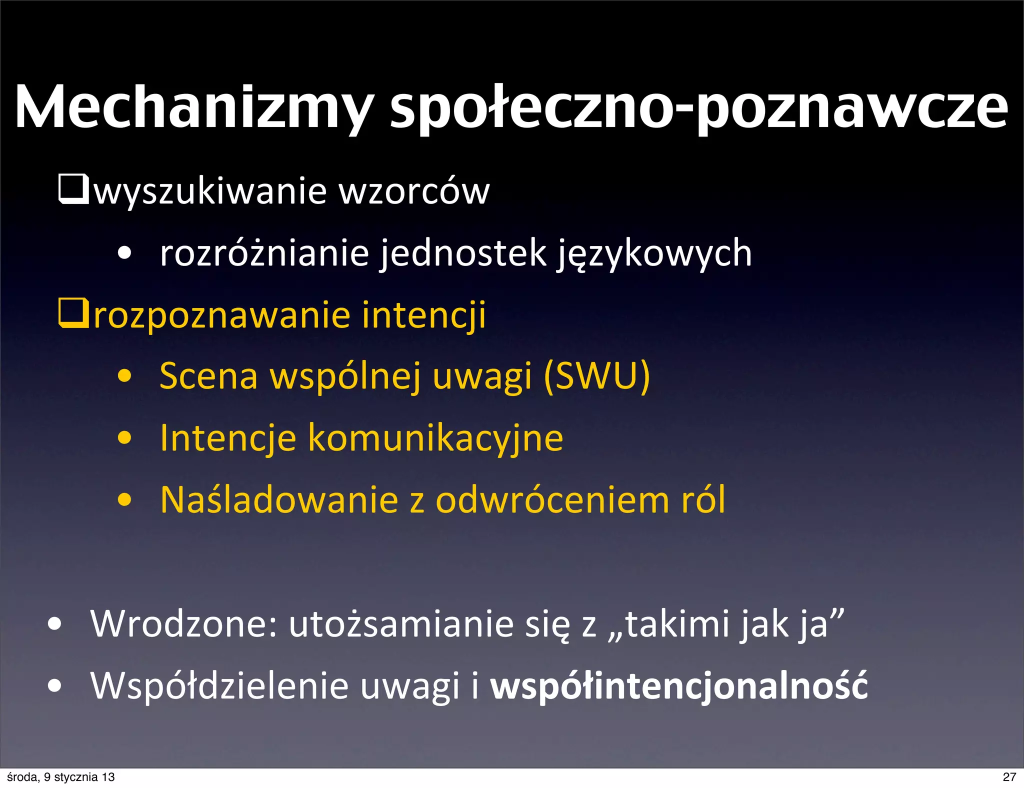 Mechanizmy społeczno-poznawcze
        qwyszukiwanie	
  wzorców
           • rozróżnianie	
  jednostek	
  językowych
        qrozpoznawanie	
  intencji
           • Scena	
  wspólnej	
  uwagi	
  (SWU)
           • Intencje	
  komunikacyjne
           • Naśladowanie	
  z	
  odwróceniem	
  ról	
  

      • Wrodzone:	
  utożsamianie	
  się	
  z	
  „takimi	
  jak	
  ja”
      • Współdzielenie	
  uwagi	
  i	
  współintencjonalność
środa, 9 stycznia 13                                                     27
 