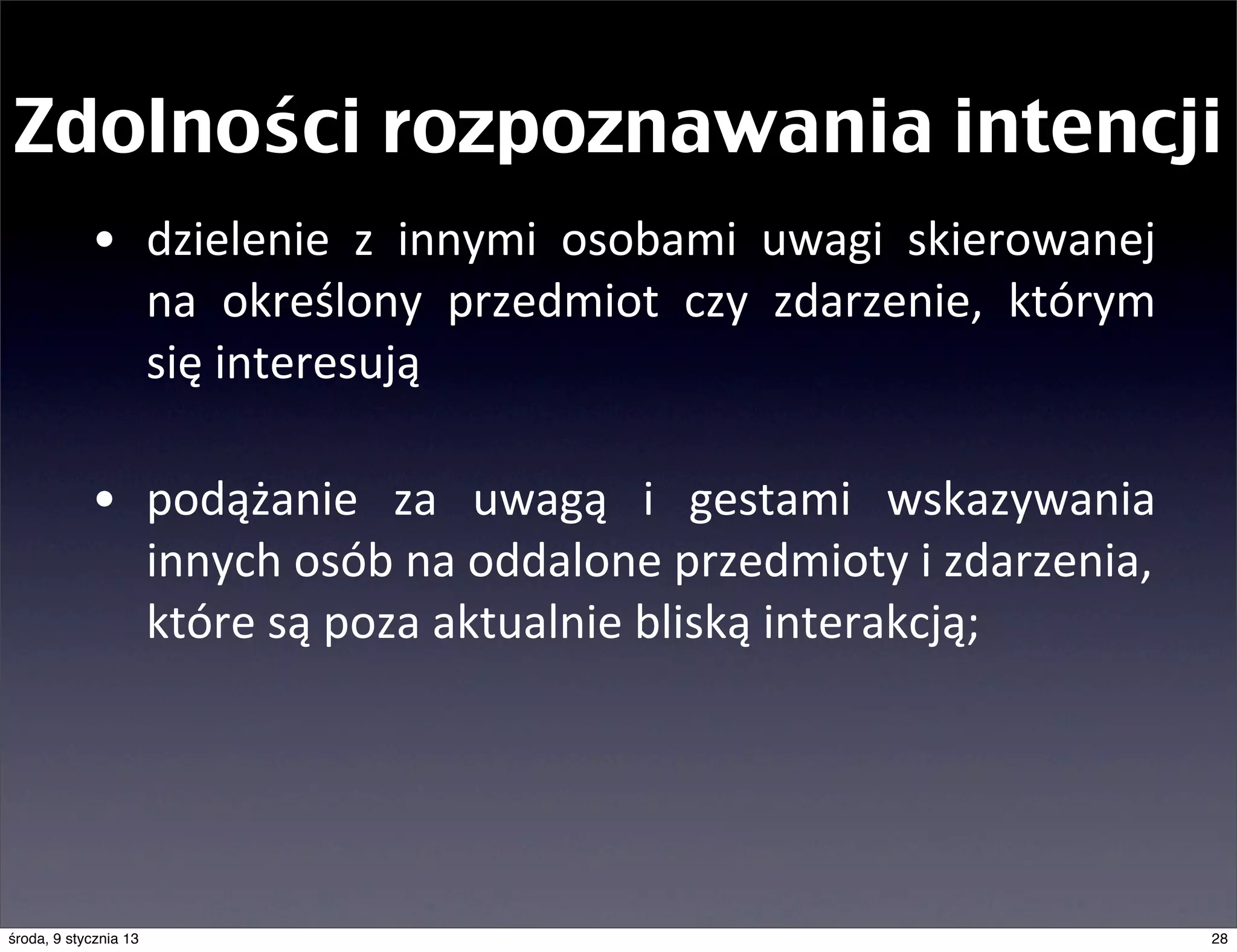 Zdolności rozpoznawania intencji
            • dzielenie	
   z	
   innymi	
   osobami	
   uwagi	
   skierowanej	
  
              na	
   określony	
   przedmiot	
   czy	
   zdarzenie,	
   którym	
  
              się	
  interesują

            • podążanie	
   za	
   uwagą	
   i	
   gestami	
   wskazywania	
  
              innych	
  osób	
  na	
  oddalone	
  przedmioty	
  i	
  zdarzenia,	
  
              które	
  są	
  poza	
  aktualnie	
  bliską	
  interakcją;




środa, 9 stycznia 13                                                                  28
 