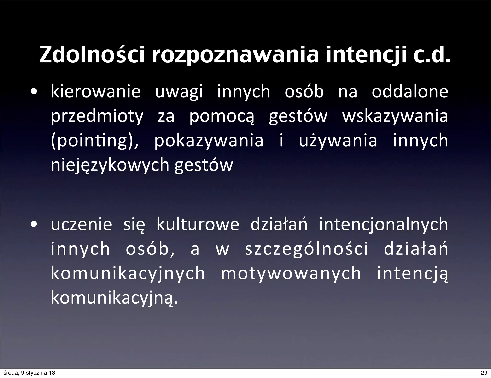 Zdolności rozpoznawania intencji c.d.
         • kierowanie	
   uwagi	
   innych	
   osób	
   na	
   oddalone	
  
           przedmioty	
   za	
   pomocą	
   gestów	
   wskazywania	
  
           (poinmng),	
   pokazywania	
   i	
   używania	
   innych	
  
           niejęzykowych	
  gestów

         • uczenie	
   się	
   kulturowe	
   działań	
   intencjonalnych	
  
           innych	
   osób,	
   a	
   w	
   szczególności	
   działań	
  
           komunikacyjnych	
   motywowanych	
   intencją	
  
           komunikacyjną.


środa, 9 stycznia 13                                                           29
 
