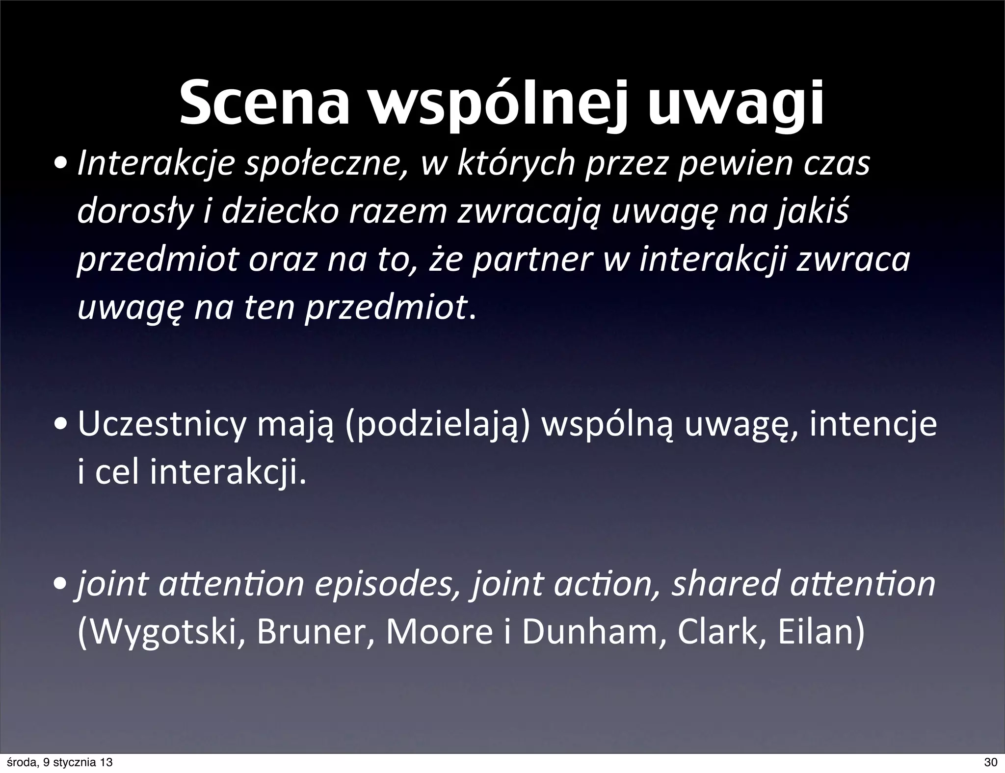 Scena wspólnej uwagi
        • Interakcje	
  społeczne,	
  w	
  których	
  przez	
  pewien	
  czas	
  
          dorosły	
  i	
  dziecko	
  razem	
  zwracają	
  uwagę	
  na	
  jakiś	
  
          przedmiot	
  oraz	
  na	
  to,	
  że	
  partner	
  w	
  interakcji	
  zwraca	
  
          uwagę	
  na	
  ten	
  przedmiot.	
  

        • Uczestnicy	
  mają	
  (podzielają)	
  wspólną	
  uwagę,	
  intencje	
  
          i	
  cel	
  interakcji.

        • joint	
  aXen@on	
  episodes,	
  joint	
  ac@on,	
  shared	
  aXen@on	
  
          (Wygotski,	
  Bruner,	
  Moore	
  i	
  Dunham,	
  Clark,	
  Eilan)


środa, 9 stycznia 13                                                                         30
 