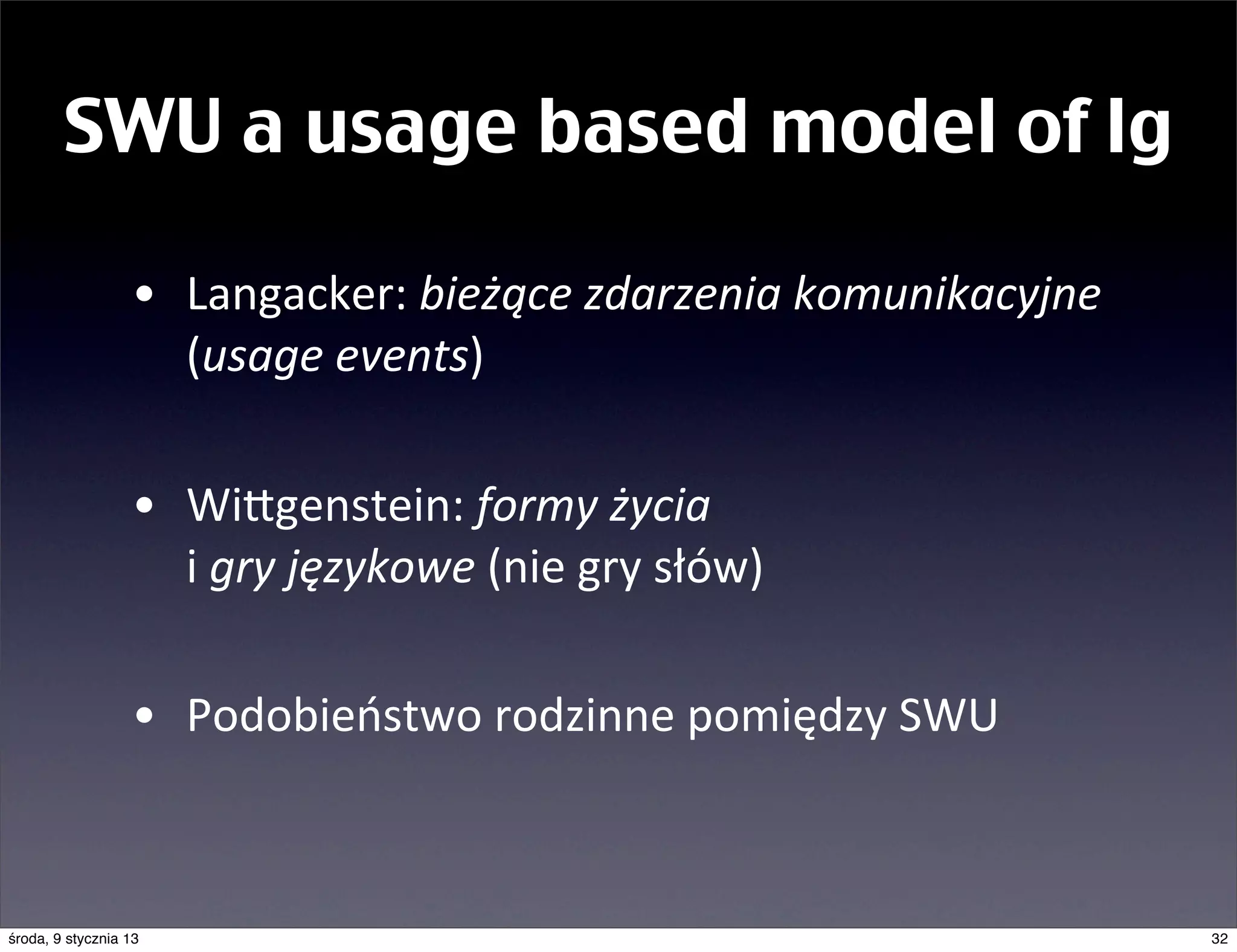 SWU a usage based model of lg

                  • Langacker:	
  bieżące	
  zdarzenia	
  komunikacyjne	
  
                    (usage	
  events)

                  • Wingenstein:	
  formy	
  życia	
  
                    i	
  gry	
  językowe	
  (nie	
  gry	
  słów)

                  • Podobieństwo	
  rodzinne	
  pomiędzy	
  SWU



środa, 9 stycznia 13                                                          32
 