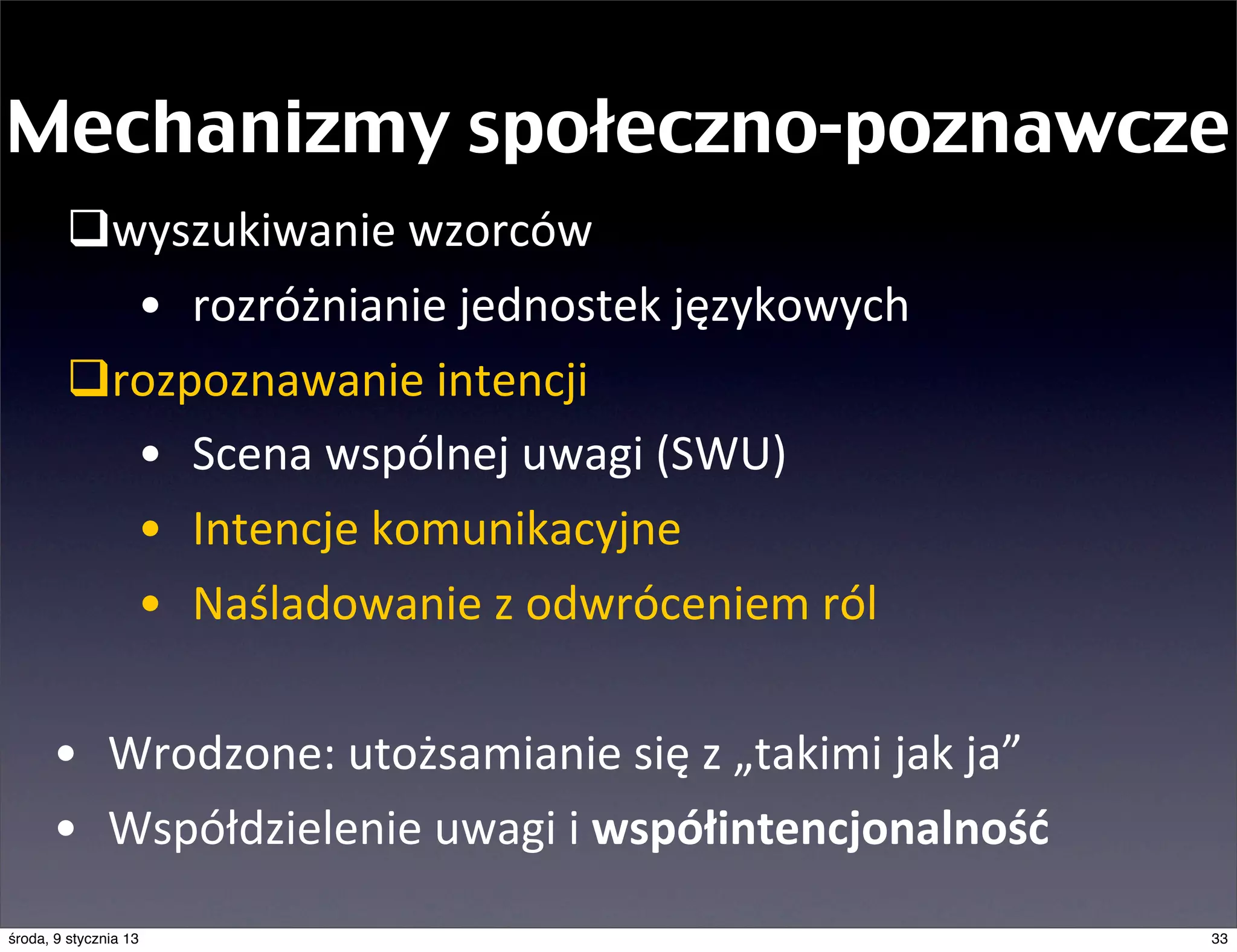 Mechanizmy społeczno-poznawcze
        qwyszukiwanie	
  wzorców
           • rozróżnianie	
  jednostek	
  językowych
        qrozpoznawanie	
  intencji
           • Scena	
  wspólnej	
  uwagi	
  (SWU)
           • Intencje	
  komunikacyjne
           • Naśladowanie	
  z	
  odwróceniem	
  ról	
  

      • Wrodzone:	
  utożsamianie	
  się	
  z	
  „takimi	
  jak	
  ja”
      • Współdzielenie	
  uwagi	
  i	
  współintencjonalność
środa, 9 stycznia 13                                                     33
 