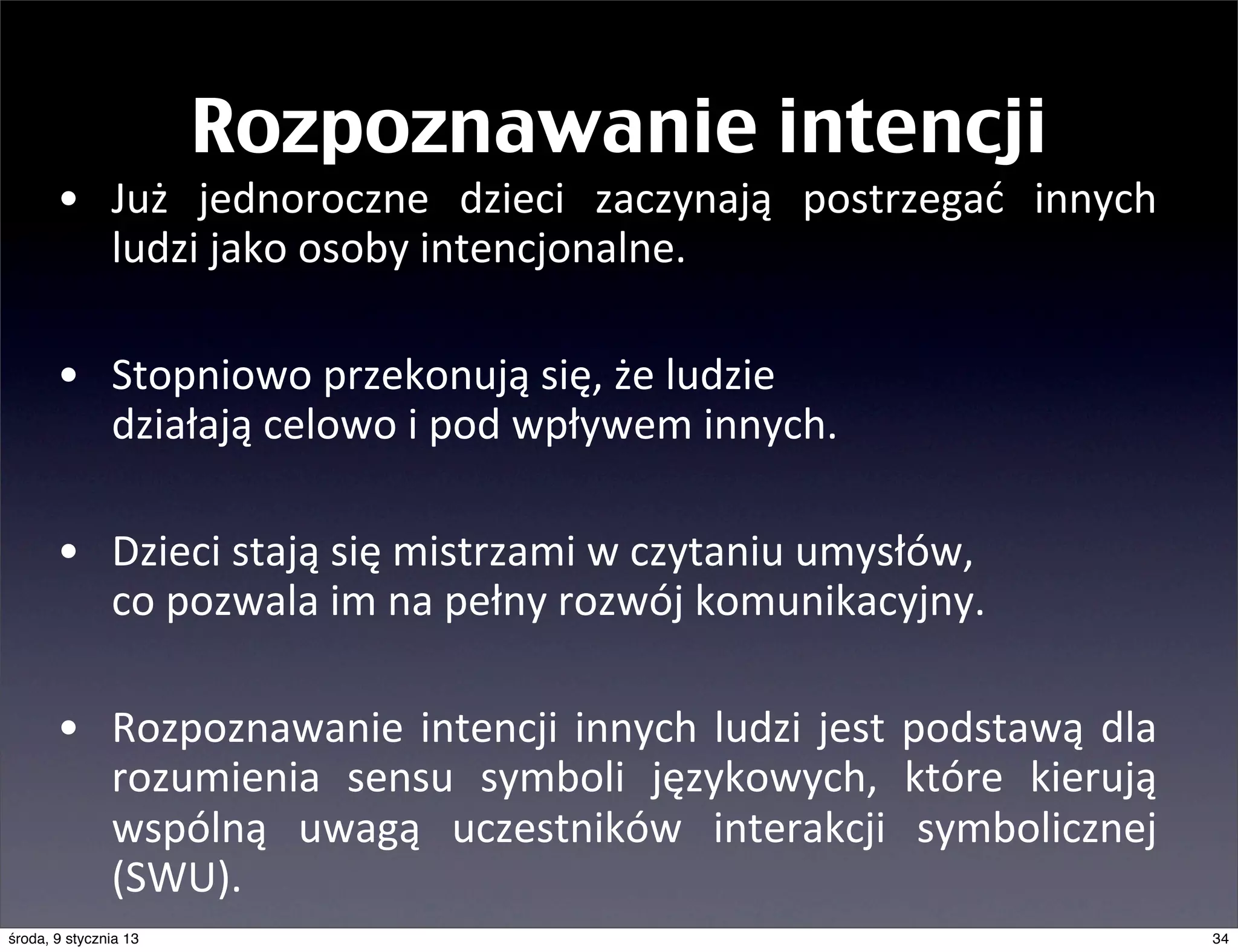 Rozpoznawanie intencji
       • Już	
   jednoroczne	
   dzieci	
   zaczynają	
   postrzegać	
   innych	
  
         ludzi	
  jako	
  osoby	
  intencjonalne.	
  

       • Stopniowo	
  przekonują	
  się,	
  że	
  ludzie	
  
         działają	
  celowo	
  i	
  pod	
  wpływem	
  innych.

       • Dzieci	
  stają	
  się	
  mistrzami	
  w	
  czytaniu	
  umysłów,	
  
         co	
  pozwala	
  im	
  na	
  pełny	
  rozwój	
  komunikacyjny.

       • Rozpoznawanie	
   intencji	
   innych	
   ludzi	
   jest	
   podstawą	
   dla	
  
         rozumienia	
   sensu	
   symboli	
   językowych,	
   które	
   kierują	
  
         wspólną	
   uwagą	
   uczestników	
   interakcji	
   symbolicznej	
  
         (SWU).
środa, 9 stycznia 13                                                                         34
 