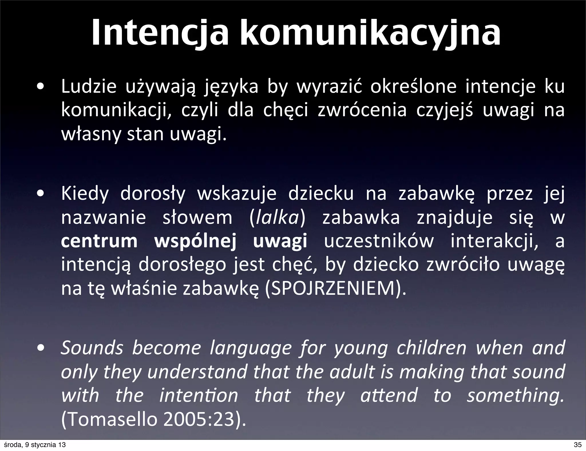 Intencja komunikacyjna
          • Ludzie	
   używają	
   języka	
   by	
   wyrazić	
   określone	
   intencje	
   ku	
  
            komunikacji,	
   czyli	
   dla	
   chęci	
   zwrócenia	
   czyjejś	
   uwagi	
   na	
  
            własny	
  stan	
  uwagi.	
  

          • Kiedy	
   dorosły	
   wskazuje	
   dziecku	
   na	
   zabawkę	
   przez	
   jej	
  
            nazwanie	
   słowem	
   (lalka)	
   zabawka	
   znajduje	
   się	
   w	
  
            centrum	
   wspólnej	
   uwagi	
   uczestników	
   interakcji,	
   a	
  
            intencją	
   dorosłego	
  jest	
  chęć,	
   by	
   dziecko	
  zwróciło	
  uwagę	
  
            na	
  tę	
  właśnie	
  zabawkę	
  (SPOJRZENIEM).

          • Sounds	
   become	
   language	
   for	
   young	
   children	
   when	
   and	
  
            only	
  they	
  understand	
  that	
  the	
  adult	
  is	
  making	
  that	
  sound	
  
            with	
   the	
   inten=on	
   that	
   they	
   a>end	
   to	
   something.	
  
            (Tomasello	
  2005:23).
środa, 9 stycznia 13                                                                                  35
 