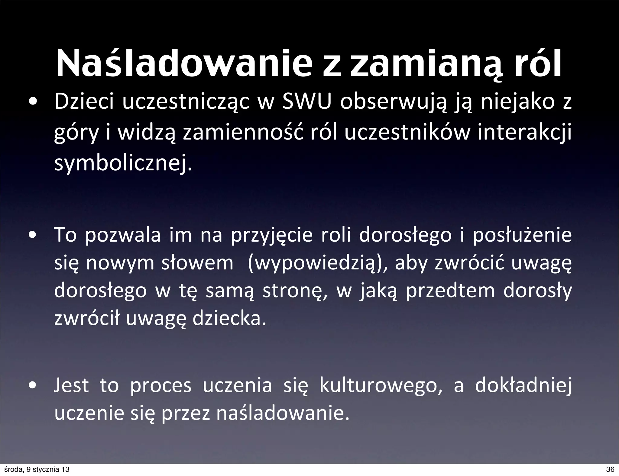 Naśladowanie z zamianą ról
      • Dzieci	
   uczestnicząc	
  w	
  SWU	
  obserwują	
  ją	
  niejako	
  z	
  
        góry	
  i	
  widzą	
  zamienność	
  ról	
  uczestników	
  interakcji	
  
        symbolicznej.	
  

      • To	
  pozwala	
   im	
   na	
  przyjęcie	
   roli	
  dorosłego	
  i	
  posłużenie	
  
        się	
  nowym	
  słowem	
  	
   (wypowiedzią),	
  aby	
  zwrócić	
   uwagę	
  
        dorosłego	
   w	
   tę	
   samą	
   stronę,	
   w	
  jaką	
   przedtem	
   dorosły	
  
        zwrócił	
  uwagę	
  dziecka.

      • Jest	
   to	
   proces	
   uczenia	
   się	
   kulturowego,	
   a	
   dokładniej	
  
        uczenie	
  się	
  przez	
  naśladowanie.

środa, 9 stycznia 13                                                                             36
 