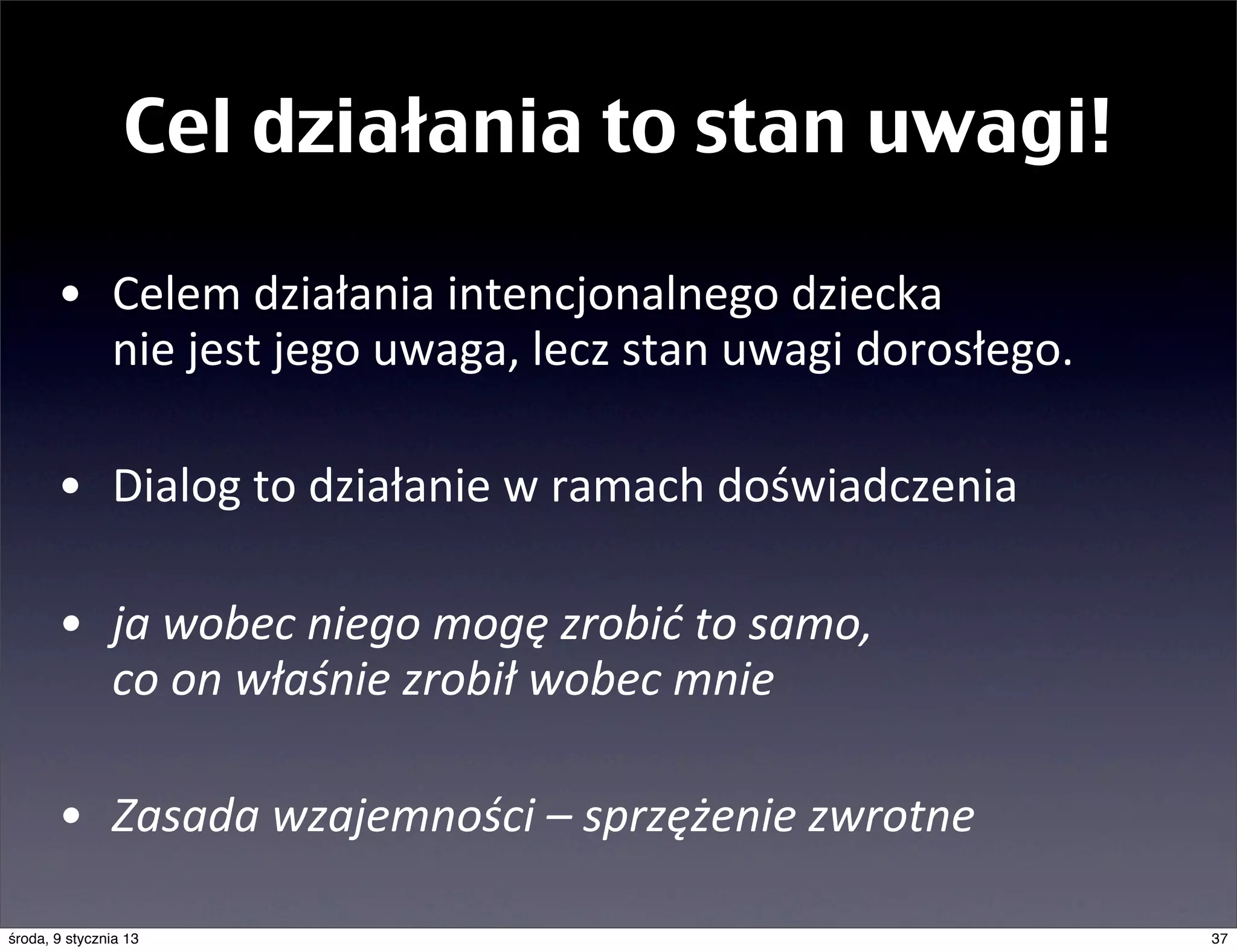 Cel działania to stan uwagi!

       • Celem	
  działania	
  intencjonalnego	
  dziecka	
  
         nie	
  jest	
  jego	
  uwaga,	
  lecz	
  stan	
  uwagi	
  dorosłego.

       • Dialog	
  to	
  działanie	
  w	
  ramach	
  doświadczenia

       • ja	
  wobec	
  niego	
  mogę	
  zrobić	
  to	
  samo,	
  
         co	
  on	
  właśnie	
  zrobił	
  wobec	
  mnie

       • Zasada	
  wzajemności	
  –	
  sprzężenie	
  zwrotne

środa, 9 stycznia 13                                                            37
 