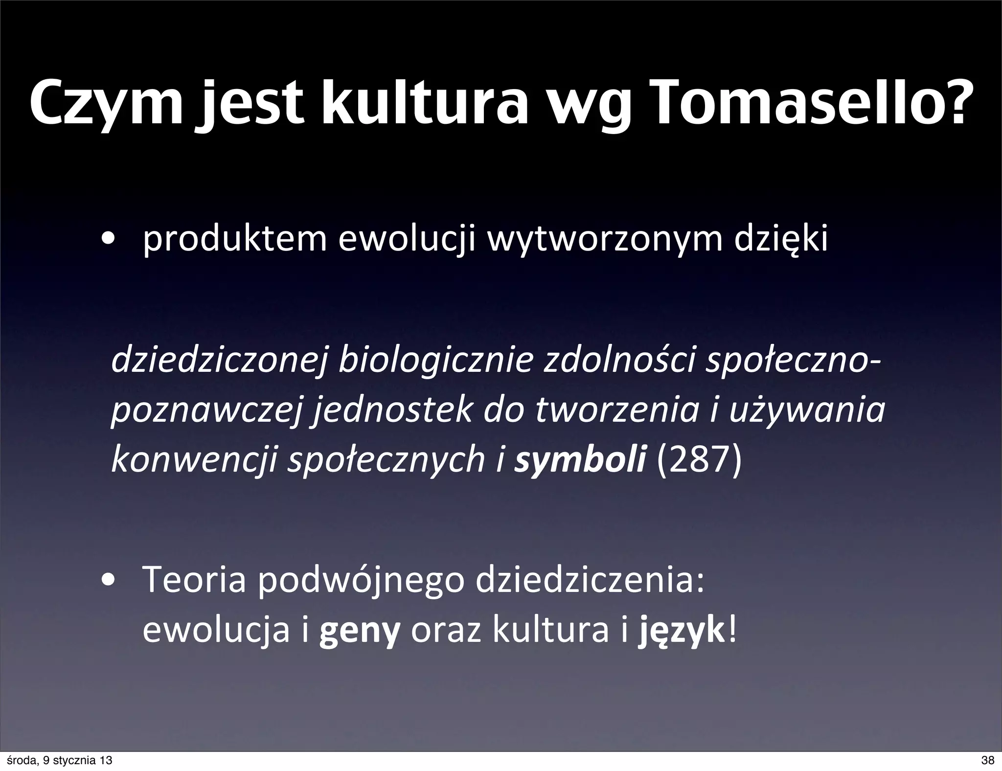 Czym jest kultura wg Tomasello?

                 • produktem	
  ewolucji	
  wytworzonym	
  dzięki	
  
            	
  
            	
   dziedziczonej	
  biologicznie	
  zdolności	
  społeczno-­‐
                 poznawczej	
  jednostek	
  do	
  tworzenia	
  i	
  używania	
  
                 konwencji	
  społecznych	
  i	
  symboli	
  (287)

                 • Teoria	
  podwójnego	
  dziedziczenia:
                   ewolucja	
  i	
  geny	
  oraz	
  kultura	
  i	
  język!

środa, 9 stycznia 13                                                               38
 