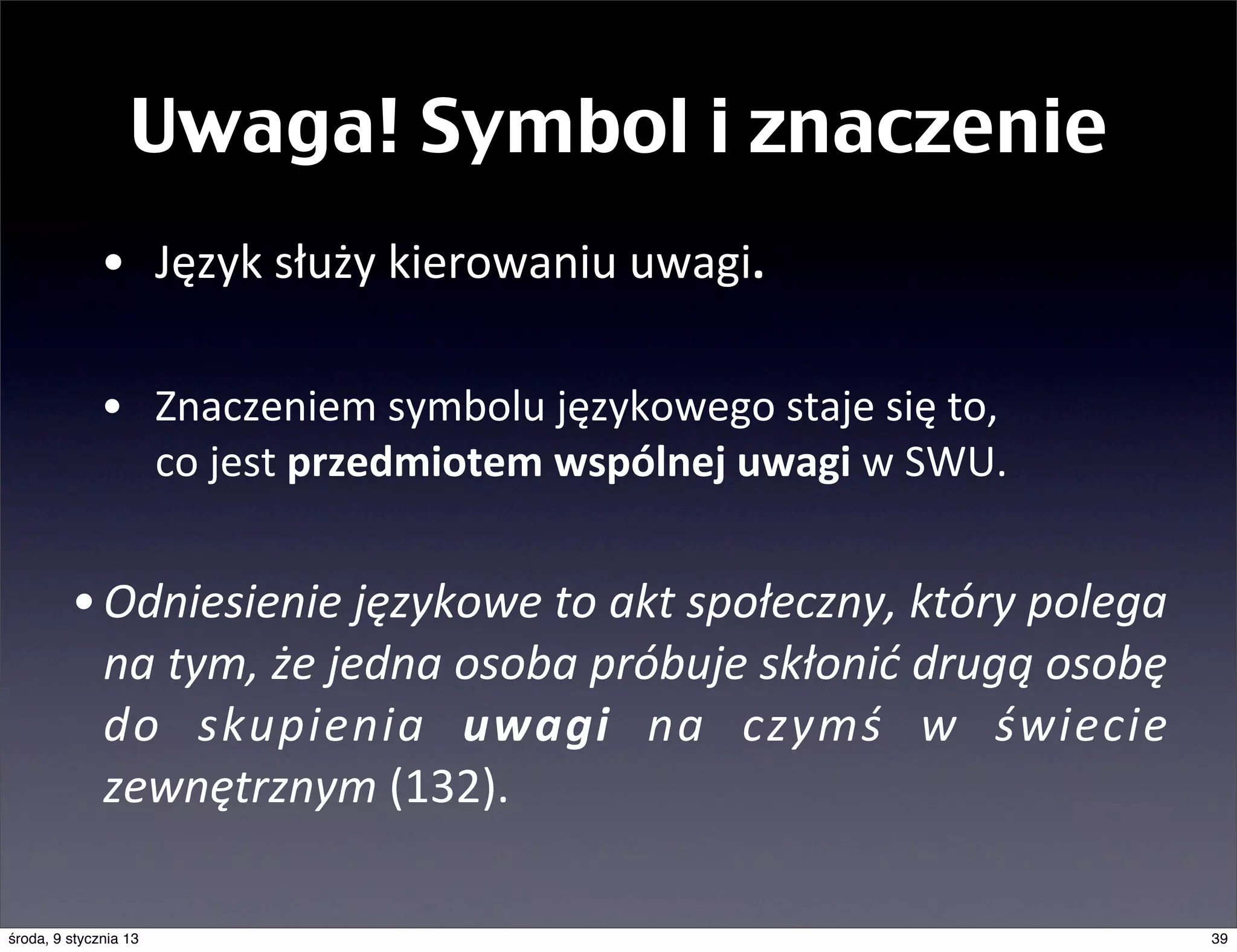 Uwaga! Symbol i znaczenie
              • Język	
  służy	
  kierowaniu	
  uwagi.

              • Znaczeniem	
  symbolu	
  językowego	
  staje	
  się	
  to,	
  
                co	
  jest	
  przedmiotem	
  wspólnej	
  uwagi	
  w	
  SWU.


         • Odniesienie	
  językowe	
  to	
  akt	
  społeczny,	
  który	
  polega	
  
           na	
  tym,	
  że	
  jedna	
  osoba	
  próbuje	
  skłonić	
  drugą	
  osobę	
  
           do	
   skupienia	
   uwagi	
   na	
   czymś	
   w	
   świecie	
  
           zewnętrznym	
  (132).

środa, 9 stycznia 13                                                                        39
 