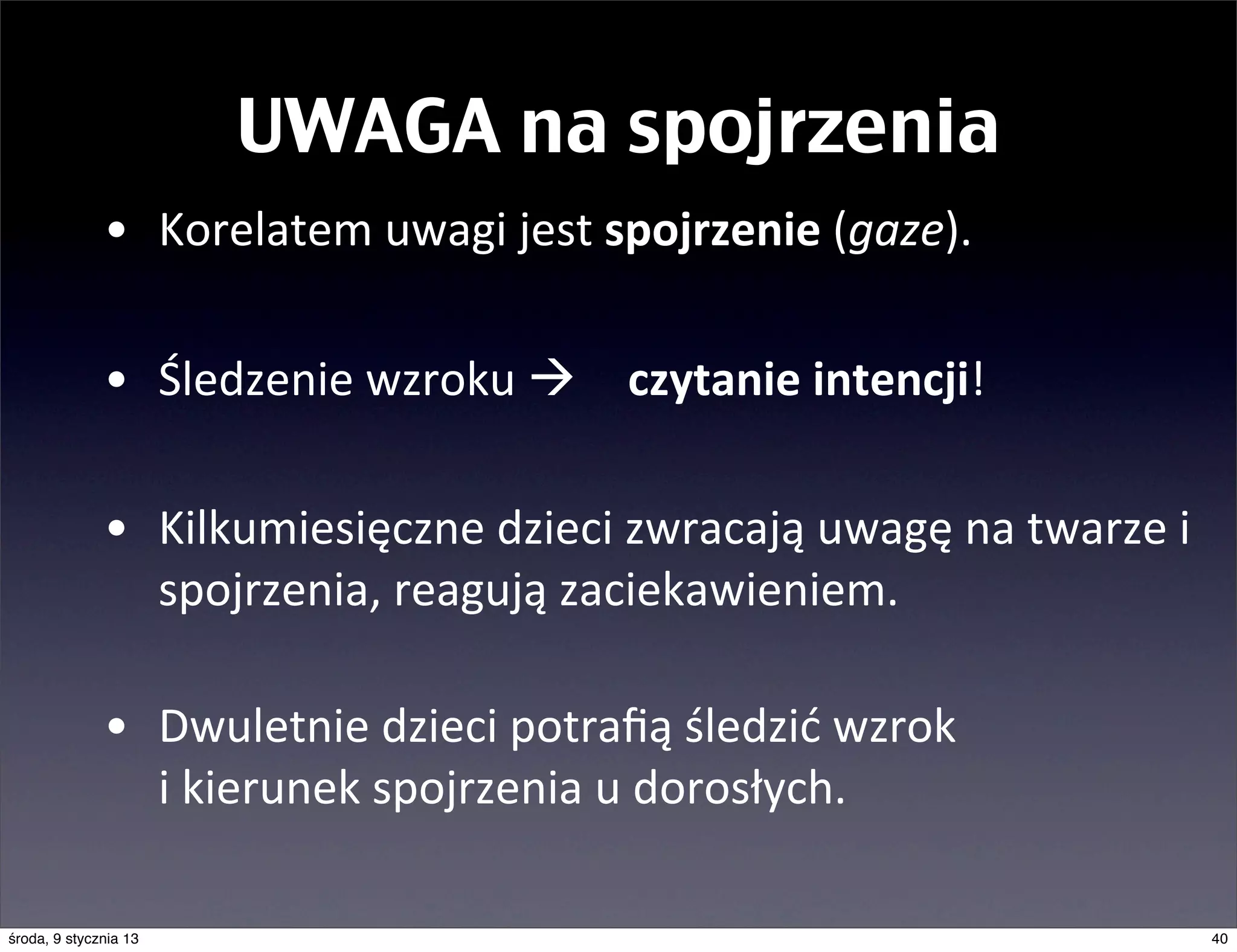 UWAGA na spojrzenia
              • Korelatem	
  uwagi	
  jest	
  spojrzenie	
  (gaze).	
  

              • Śledzenie	
  wzroku	
  à       czytanie	
  intencji!

              • Kilkumiesięczne	
  dzieci	
  zwracają	
  uwagę	
  na	
  twarze	
  i	
  
                spojrzenia,	
  reagują	
  zaciekawieniem.

              • Dwuletnie	
  dzieci	
  potraﬁą	
  śledzić	
  wzrok	
  
                i	
  kierunek	
  spojrzenia	
  u	
  dorosłych.

środa, 9 stycznia 13                                                                      40
 