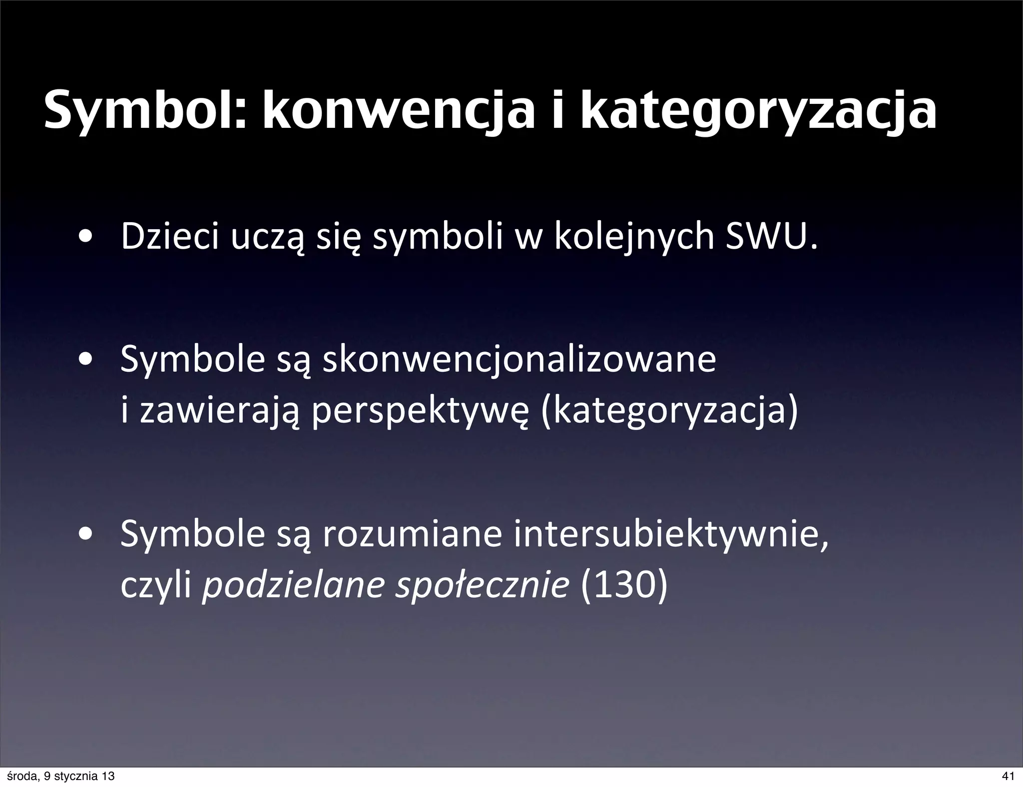 Symbol: konwencja i kategoryzacja

            • Dzieci	
  uczą	
  się	
  symboli	
  w	
  kolejnych	
  SWU.

            • Symbole	
  są	
  skonwencjonalizowane	
  
              i	
  zawierają	
  perspektywę	
  (kategoryzacja)

            • Symbole	
  są	
  rozumiane	
  intersubiektywnie,	
  
              czyli	
  podzielane	
  społecznie	
  (130)



środa, 9 stycznia 13                                                       41
 