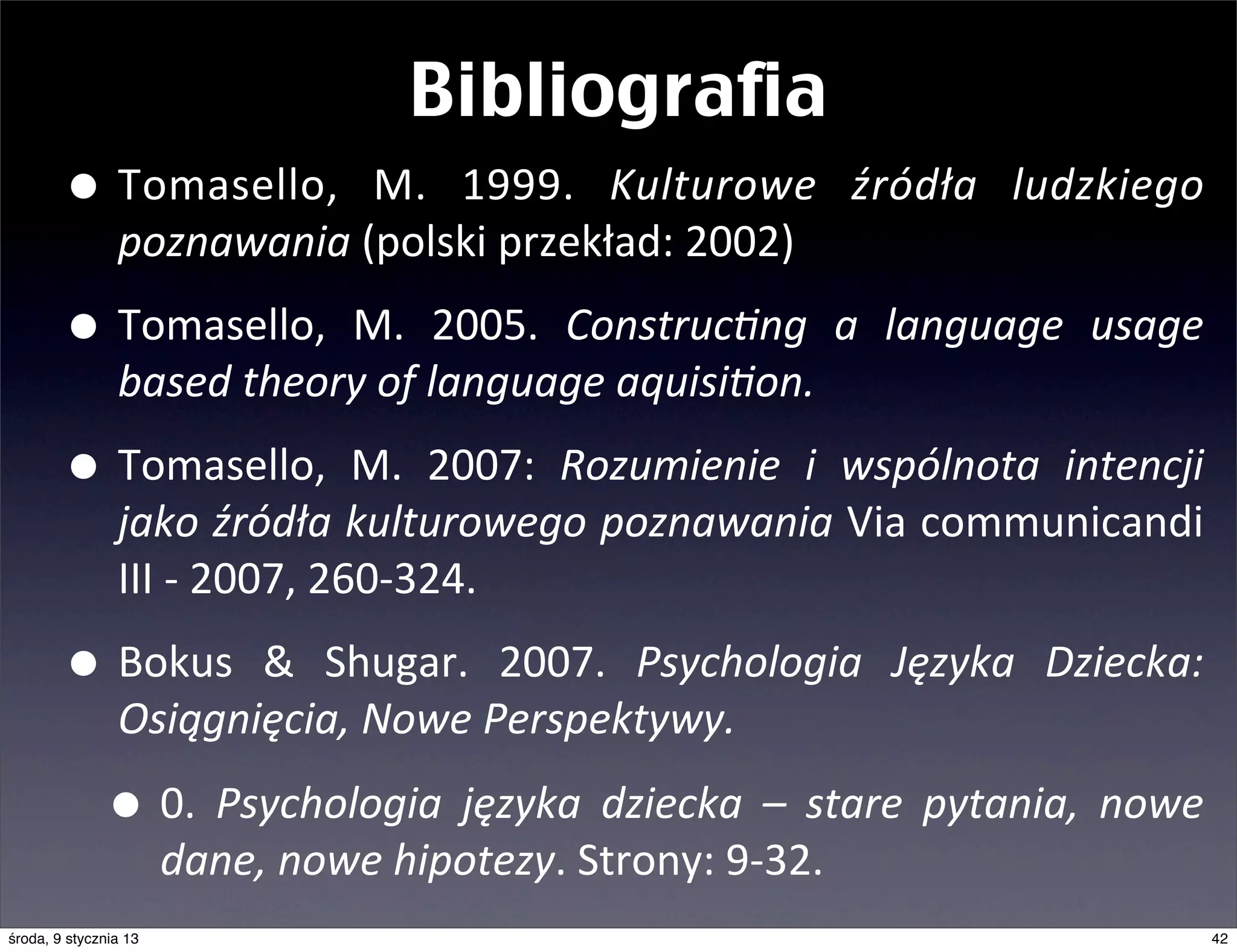 Bibliografia
        • Tomasello,	
   M.	
   1999.	
        Kulturowe	
   źródła	
   ludzkiego	
  
                poznawania	
  (polski	
  przekład:	
  2002)

        • Tomasello,	
   M.	
   2005.	
   Construc@ng	
   a	
   language	
   usage	
  
                based	
  theory	
  of	
  language	
  aquisi@on.

        • Tomasello,	
   M.	
   2007:	
   Rozumienie	
   i	
   wspólnota	
   intencji	
  
                jako	
  źródła	
  kulturowego	
  poznawania	
  Via	
  communicandi	
  
                III	
  -­‐	
  2007,	
  260-­‐324.

        • Bokus	
   &	
   Shugar.	
   2007.	
   Psychologia	
   Języka	
   Dziecka:	
  
                Osiągnięcia,	
  Nowe	
  Perspektywy.

              • 0.	
   Psychologia	
   języka	
   dziecka	
   –	
   stare	
   pytania,	
   nowe	
  
                       dane,	
  nowe	
  hipotezy.	
  Strony:	
  9-­‐32.
środa, 9 stycznia 13                                                                              42
 