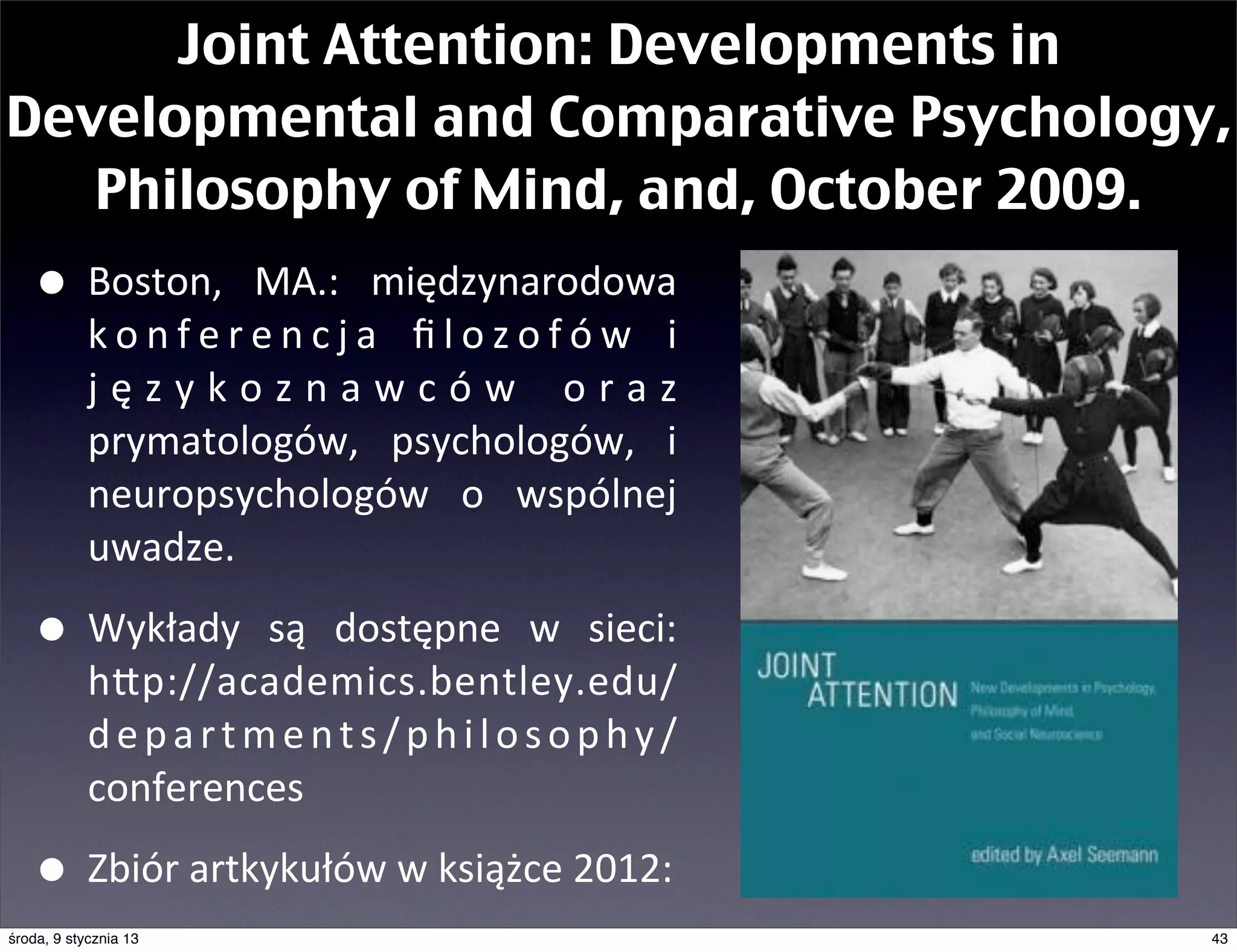 Joint Attention: Developments in
Developmental and Comparative Psychology,
   Philosophy of Mind, and, October 2009.
   • Boston,	
   MA.:	
   międzynarodowa	
  
            k o n f e r e n c j a	
   ﬁ l o z o f ó w	
   i	
  
            j ę z y k o z n a w c ó w	
   o r a z	
  
            prymatologów,	
   psychologów,	
   i	
  
            neuropsychologów	
   o	
   wspólnej	
  
            uwadze.	
  

   • Wykłady	
   są	
   dostępne	
   w	
   sieci:	
  
            hEp://academics.bentley.edu/
            departments/philosophy/
            conferences	
  	
  

   • Zbiór	
  artkykułów	
  w	
  książce	
  2012:
środa, 9 stycznia 13                                              43
 