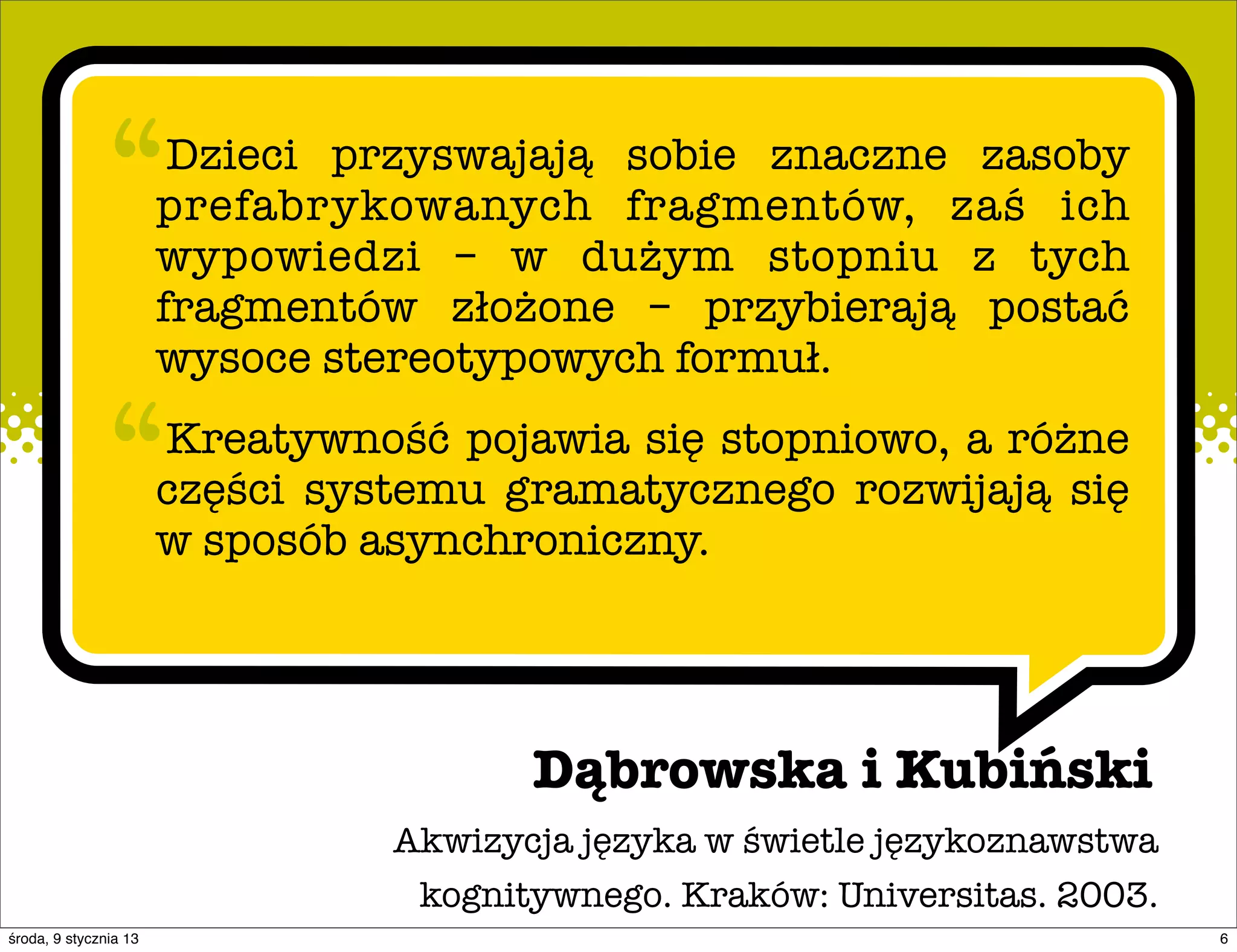“        Dzieci przyswajają sobie znaczne zasoby
                       prefabrykowanych fragmentów, zaś ich
                       wypowiedzi – w dużym stopniu z tych
                       fragmentów złożone – przybierają postać
                       wysoce stereotypowych formuł.

               “       Kreatywność pojawia się stopniowo, a różne
                       części systemu gramatycznego rozwijają się
                       w sposób asynchroniczny.




                                        Dąbrowska i Kubiński
                                 Akwizycja języka w świetle językoznawstwa
                                  kognitywnego. Kraków: Universitas. 2003.
środa, 9 stycznia 13                                                         6
 
