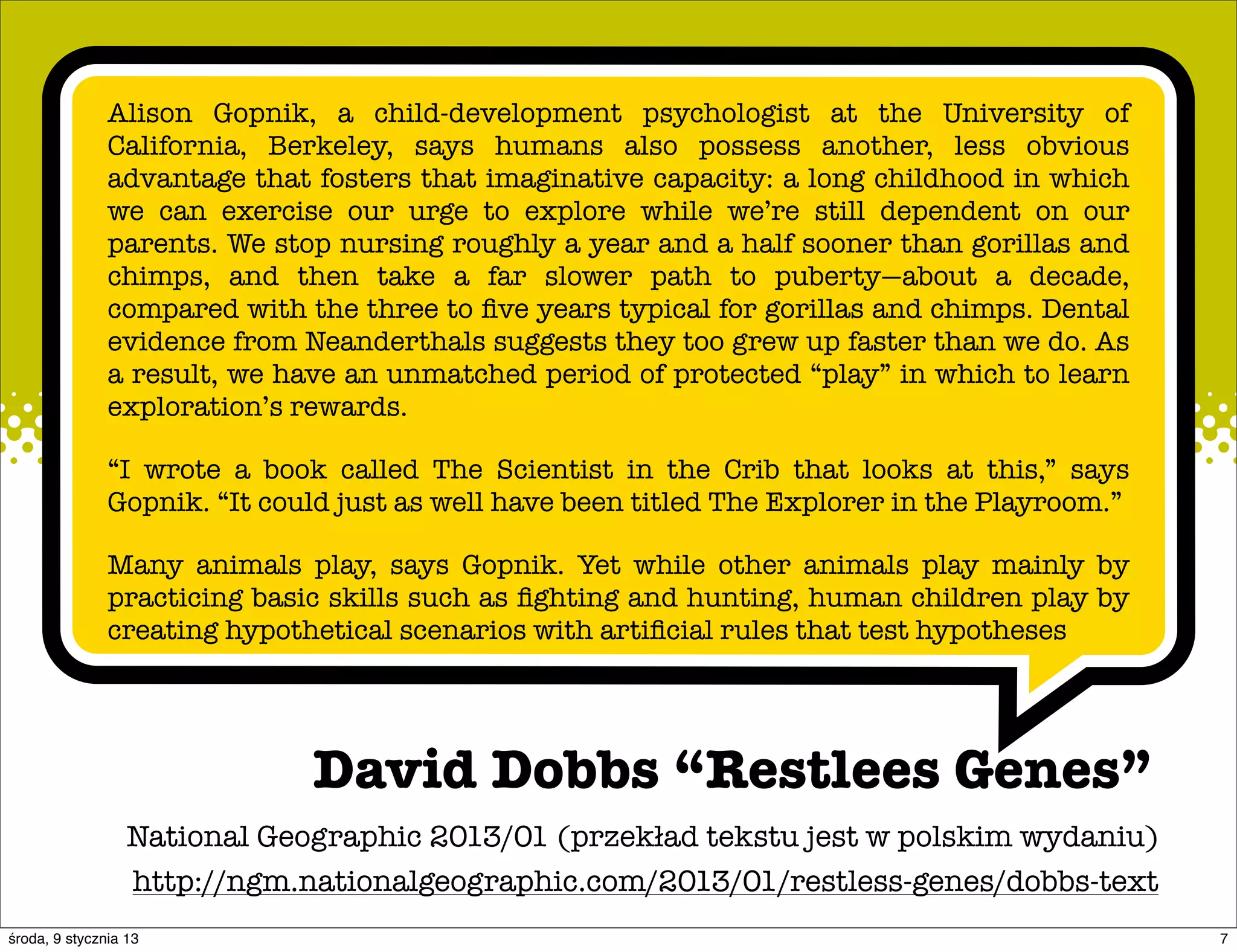 Alison Gopnik, a child-development psychologist at the University of
               California, Berkeley, says humans also possess another, less obvious
               advantage that fosters that imaginative capacity: a long childhood in which
               we can exercise our urge to explore while we’re still dependent on our
               parents. We stop nursing roughly a year and a half sooner than gorillas and
               chimps, and then take a far slower path to puberty—about a decade,
               compared with the three to ﬁve years typical for gorillas and chimps. Dental
               evidence from Neanderthals suggests they too grew up faster than we do. As
               a result, we have an unmatched period of protected “play” in which to learn
               exploration’s rewards.

               “I wrote a book called The Scientist in the Crib that looks at this,” says
               Gopnik. “It could just as well have been titled The Explorer in the Playroom.”

               Many animals play, says Gopnik. Yet while other animals play mainly by
               practicing basic skills such as ﬁghting and hunting, human children play by
               creating hypothetical scenarios with artiﬁcial rules that test hypotheses




                              David Dobbs “Restlees Genes”
                  National Geographic 2013/01 (przekład tekstu jest w polskim wydaniu)
                  http://ngm.nationalgeographic.com/2013/01/restless-genes/dobbs-text
środa, 9 stycznia 13                                                                            7
 