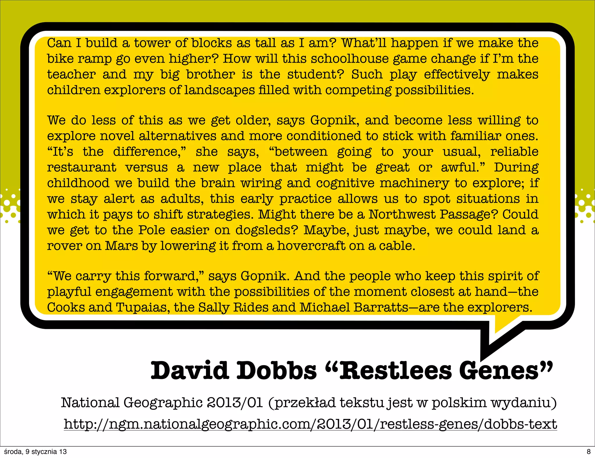 Can I build a tower of blocks as tall as I am? What’ll happen if we make the
             bike ramp go even higher? How will this schoolhouse game change if I’m the
             teacher and my big brother is the student? Such play effectively makes
             children explorers of landscapes ﬁlled with competing possibilities.

             We do less of this as we get older, says Gopnik, and become less willing to
             explore novel alternatives and more conditioned to stick with familiar ones.
             “It’s the difference,” she says, “between going to your usual, reliable
             restaurant versus a new place that might be great or awful.” During
             childhood we build the brain wiring and cognitive machinery to explore; if
             we stay alert as adults, this early practice allows us to spot situations in
             which it pays to shift strategies. Might there be a Northwest Passage? Could
             we get to the Pole easier on dogsleds? Maybe, just maybe, we could land a
             rover on Mars by lowering it from a hovercraft on a cable.

             “We carry this forward,” says Gopnik. And the people who keep this spirit of
             playful engagement with the possibilities of the moment closest at hand—the
             Cooks and Tupaias, the Sally Rides and Michael Barratts—are the explorers.




                              David Dobbs “Restlees Genes”
                  National Geographic 2013/01 (przekład tekstu jest w polskim wydaniu)
                  http://ngm.nationalgeographic.com/2013/01/restless-genes/dobbs-text
środa, 9 stycznia 13                                                                        8
 