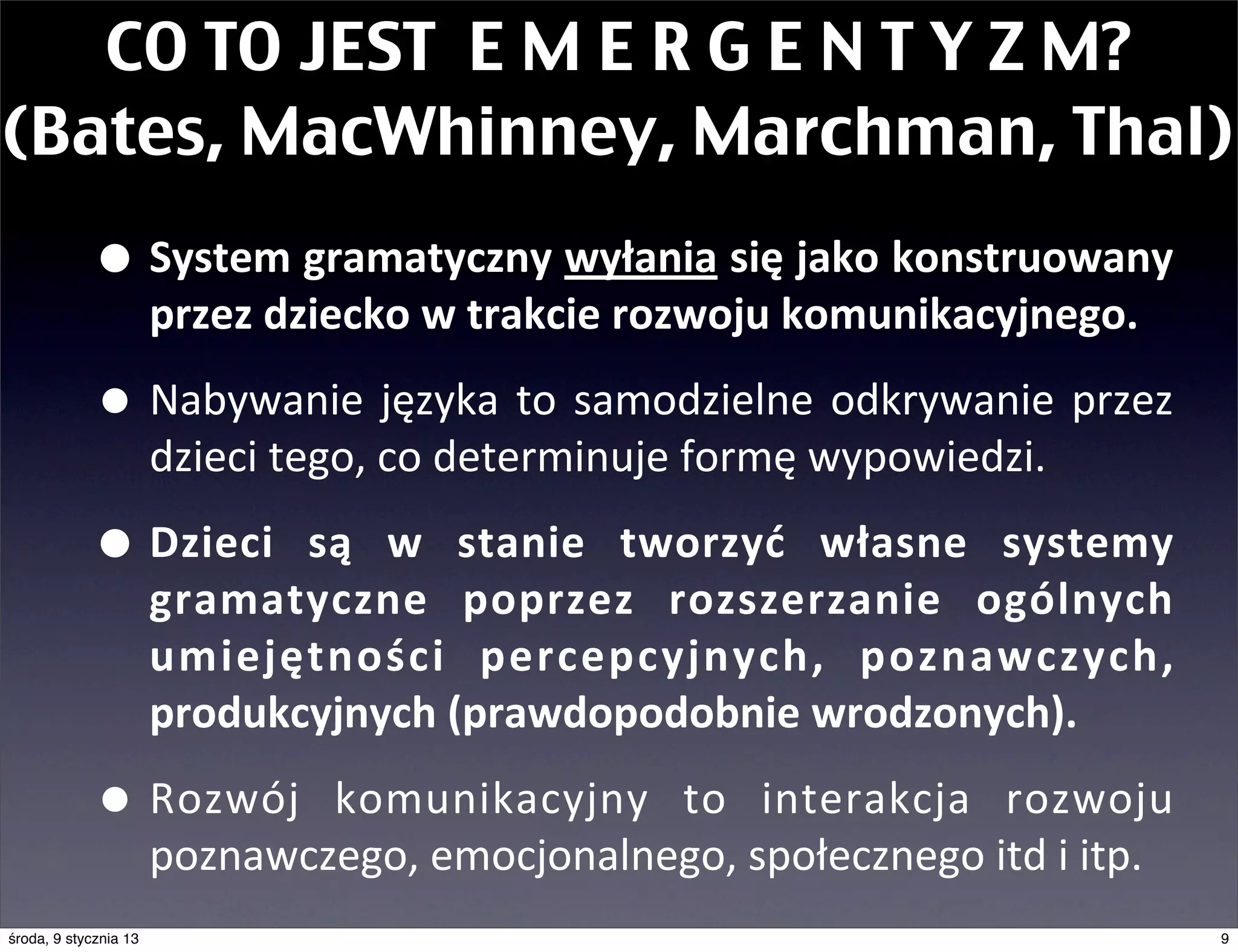 CO TO JEST E M E R G E N T Y Z M?
(Bates, MacWhinney, Marchman, Thal)
             • System	
  gramatyczny	
  wyłania	
  się	
  jako	
  konstruowany	
  
                       przez	
  dziecko	
  w	
  trakcie	
  rozwoju	
  komunikacyjnego.	
  

             • Nabywanie	
   języka	
   to	
   samodzielne	
   odkrywanie	
   przez	
  
                       dzieci	
  tego,	
  co	
  determinuje	
  formę	
  wypowiedzi.	
  

             • Dzieci	
   są	
    w	
   stanie	
   tworzyć	
   własne	
   systemy	
  
                       gramatyczne	
   poprzez	
   rozszerzanie	
   ogólnych	
  
                       umiejętności	
   percepcyjnych,	
   poznawczych,	
  
                       produkcyjnych	
  (prawdopodobnie	
  wrodzonych).

             • Rozwój	
        komunikacyjny	
   to	
   interakcja	
   rozwoju	
  
                       poznawczego,	
  emocjonalnego,	
  społecznego	
  itd	
  i	
  itp.
środa, 9 stycznia 13                                                                         9
 